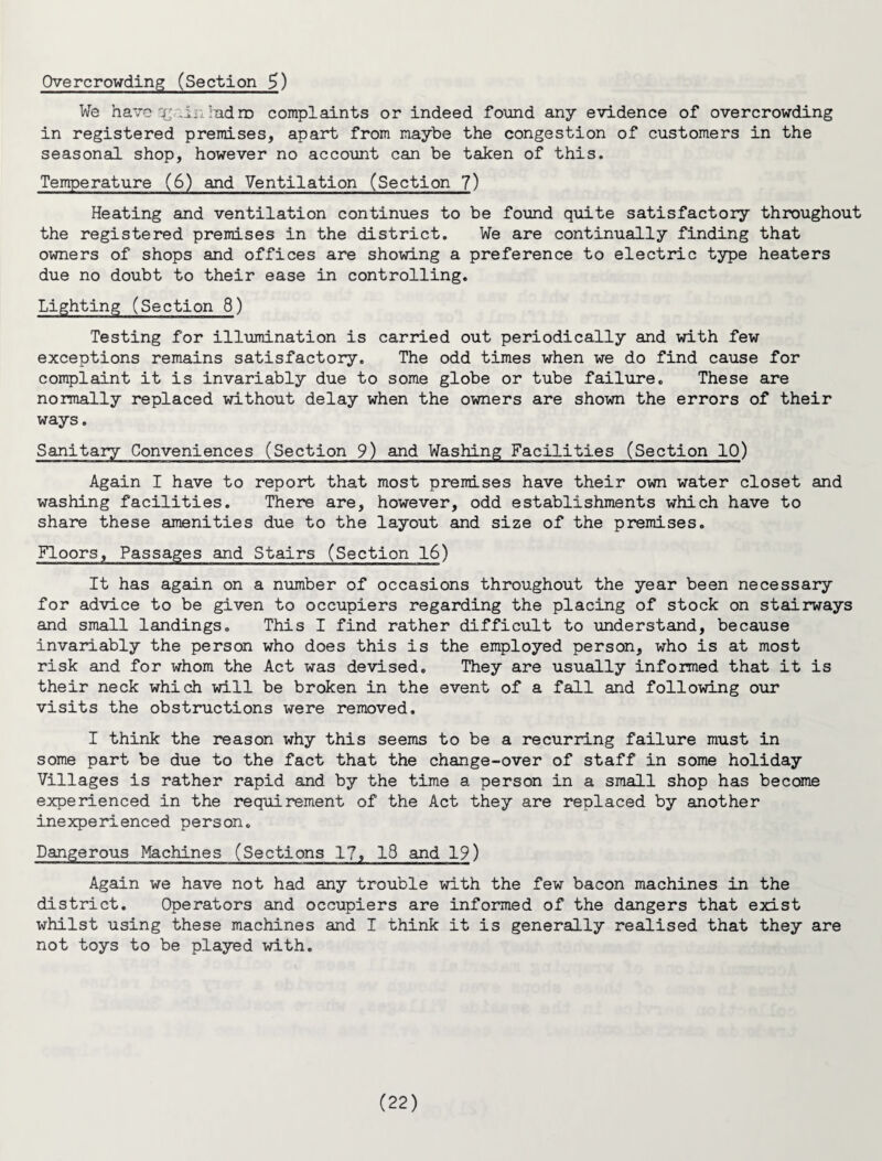 Overcrowding (Section 5) We have qt, An ;nd rn complaints or indeed found any evidence of overcrowding in registered premises, apart from maybe the congestion of customers in the seasonal shop, however no account can be taken of this. Temperature (6) and Ventilation (Section 7) Heating and ventilation continues to be found quite satisfactory throughout the registered premises in the district. We are continually finding that owners of shops and offices are showing a preference to electric type heaters due no doubt to their ease in controlling. Lighting (Section 8) Testing for illumination is carried out periodically and with few exceptions remains satisfactory. The odd times when we do find cause for complaint it is invariably due to some globe or tube failure. These are normally replaced without delay when the owners are shown the errors of their ways. Sanitary Conveniences (Section 9) and Washing Facilities (Section 10) Again I have to report that most premises have their own water closet and washing facilities. There are, however, odd establishments which have to share these amenities due to the layout and size of the premises. Floors, Passages and Stairs (Section 16) It has again on a number of occasions throughout the year been necessary for advice to be given to occupiers regarding the placing of stock on stairways and small landings. This I find rather difficult to understand, because invariably the person who does this is the employed person, who is at most risk and for whom the Act was devised. They are usually informed that it is their neck which will be broken in the event of a fall and following our visits the obstructions were removed. I think the reason why this seems to be a recurring failure must in some part be due to the fact that the change-over of staff in some holiday Villages is rather rapid and by the time a person in a small shop has become experienced in the requirement of the Act they are replaced by another inexperienced person. Dangerous Machines (Sections 17, 18 and 19) Again we have not had any trouble with the few bacon machines in the district. Operators and occupiers are informed of the dangers that exist whilst using these machines and I think it is generally realised that they are not toys to be played with.