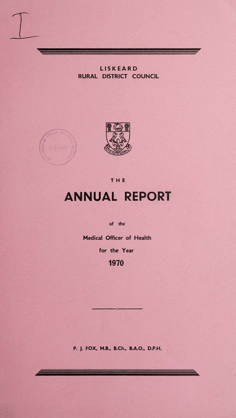 LISKEARD RURAL DISTRICT COUNCIL THE ANNUAL REPORT of the Medical Officer of Health for the Year 1970 P. J. FOX, M.B., B.Ch., B.A.O., D.P.H.