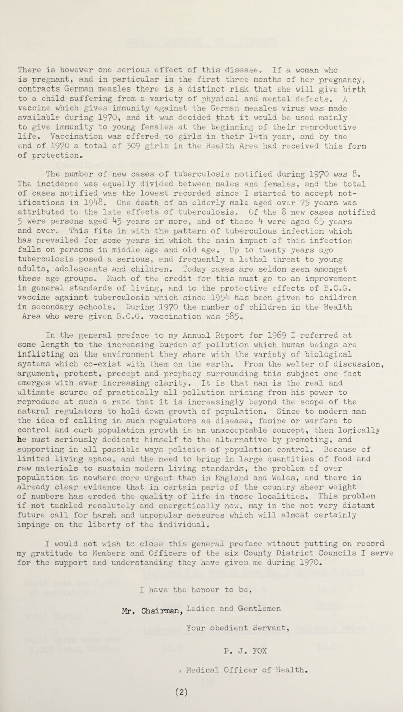 There is however one serious effect of this disease. If a woman who is pregnant, and in particular in the first three months of her pregnancy, contracts German measles there is a distinct risk that she will give birth to a child suffering from a variety of physical and mental defects. A vaccine which gives immunity against the German measles virus was made available during 1970, and it was decided £hat it would be used mainly to give immunity to young females at the beginning of their reproductive life. Vaccination was offered to girls in their 14th year, and by the end of 1970 a total of 309 girls in the Health Area had received this form of protection. The number of new cases of tuberculosis notified during 1970 was 8. The incidence was equally divided between males and females, and the total of cases notified was the lowest recorded since I started to accept not¬ ifications in 1948. One death of an elderly male aged over 75 years was attributed to the late effects of tuberculosis. Of the 8 new cases notified 5 were persons aged 45 years or more, and of these 4 were aged 65 years and over. This fits in with the pattern of tuberculous infection which has prevailed for some years in which the main impact of this infection falls on persons in middle age and old age. Up to twenty years ago tuberculosis posed a serious, and frequently a lethal threat to young adults, adolescents and children. Today cases are seldom seen amongst these age groups. Much of the credit for this must go to an improvement in general standards of living, and to the protective effects of B.C.G. vaccine against tuberculosis which since 1954 has been given to children in secondary schools. During 1970 the number of children in the Health Area who were given B.C.G. vaccination was 585° In the general preface to my Annual Report for 1969 I referred at some length to the increasing burden of pollution which human beings are inflicting on the environment they share with the variety of biological systems which co-exist with them on the earth. From the welter of discussion, argument, protest, precept and prophecy surrounding this subject one fact emerges with ever increasing clarity. It is that man is the- real and ultimate source of practically all pollution arising from his power to reproduce at such a rate that it is increasingly beyond the scope of the natural regulators to hold down growth of population. Since to modern man the idea of calling in such regulators as disease, famine or warfare to control and curb population growth is an unacceptable concept, then logically he must seriously dedicate himself to the alternative by promoting, and supporting in all possible ways policies of population control. Because of limited living space, and the need to bring in large quantities of food and raw materials to sustain modern living standards, the problem of over population is nowhere more urgent than in England and Wales, and there is already clear evidence that in certain parts of the country sheer weight of numbers has eroded the quality of life in those localities. This problem if not tackled resolutely and energetically now, may in the not very distant future call for harsh and unpopular measures which will almost certainly impinge on the liberty of the individual. I would not wish to close this general preface without putting on record my gratitude to Members and Officers of the six County District Councils I serve for the support and understanding they have given me during 1970. I have the honour to be, Mr. Chairman, Ladies and Gentlemen Your obedient Servant, P. J. FOX , Medical Officer of Health. (2)