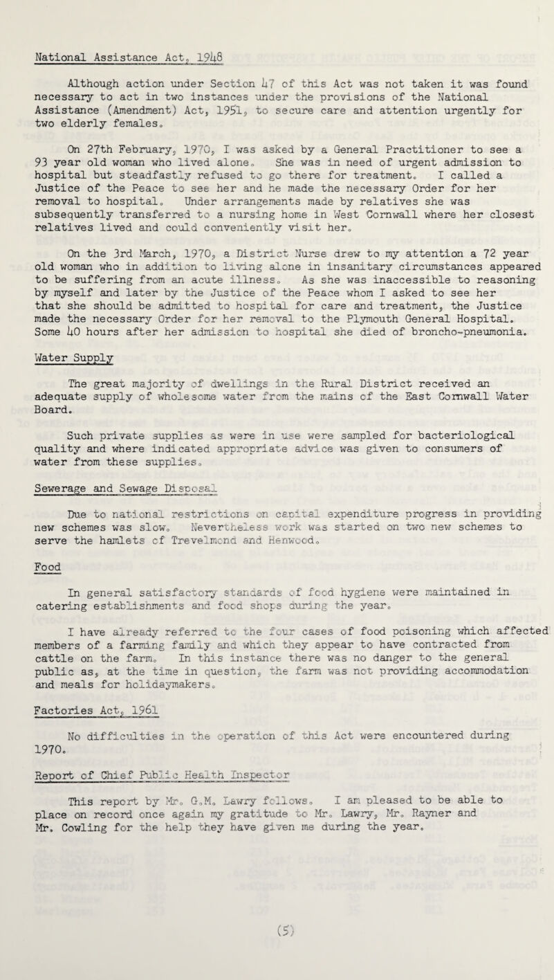 National Assistance Act. 19U8 Although action under Section 1;7 of this Act was not taken it was found necessary to act in two instances under the provisions of the National Assistance (Amendment) Act, 1951? to secure care and attention urgently for two elderly females. On 27th February, 1970, I was asked by a General Practitioner to see a 93 year old woman who lived alone. She was in need of urgent admission to hospital but steadfastly refused to go there for treatment, I called a Justice of the Peace to see her and he made the necessary Order for her removal to hospital. Under arrangements made by relatives she was subsequently transferred to a nursing home in West Cornwall where her closest relatives lived and could conveniently visit her. On the 3rd March, 1970, a District Nurse drew to my attention a 72 year old woman who in addition to living alone in insanitary circumstances appeared to be suffering from an acute illness. As she was inaccessible to reasoning by myself and later by the Justice of the Peace whom I asked to see her that she should be admitted to hospital for care and treatment, the Justice made the necessary Order for her removal to the Plymouth General Hospital, Some liO hours after her admission to hospital she died of broncho-pneumonia. Water Supply The great majority of dwellings in the Rural District received an adequate supply of wholesome water from the mains of the East Cornwall Water Board. Such private supplies as were in use were sampled for bacteriological quality and where indicated appropriate advice was given to consumers of water from these supplies. Sewerage and Due to national restrictions on capital expenditure progress in providing new schemes was slow. Nevertheless work was started on two new schemes to serve the hamlets of Trevelmond and Kenwood, Disposal Food In general satisfactory standards of food hygiene were maintained in catering establishments and food shops during the year, I have already referred to the four cases of food poisoning which affected members of a farming family and which they appear to have contracted from cattle on the farm. In this instance there was no danger to the general public as, at the time in question, the farm was not providing accommodation and meals for holidaymakers. Factories Act-, 1961 No difficulties in the operation of this Act were encountered during 1970. Report of Chief Public Health Inspector This report by Mr, G,M, Lawry follows, I am pleased to be able to place on record once again my gratitude to Mr, Lawry, Mr, Rayner and Mr. Cowling for the help they have given me during the year.