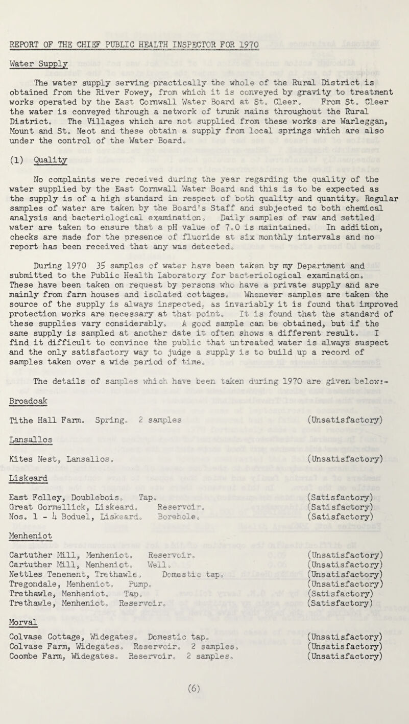 REPORT OF THE CHIEF PUBLIC HEALTH INSPECTOR FOR 1970 Water Supply The water supply serving practically the whole of the Rural District is obtained from the River Fowey, from which it is conveyed by gravity to treatment works operated by the East Cornwall Water Board at St* Cleer0 From St0 Cleer the water is conveyed through a network of trunk mains throughout the Rural District* The Villages which are not supplied from these works are Warleggan, Mount and St* Neot and these obtain a supply from local springs which are also under the control of the Water Boardo (1) Quality No complaints were received during the year regarding the quality of the water supplied by the East Cornwall Water Board and this is to be expected as the supply is of a high standard in respect of both quality and quantity* Regular samples of water are taken by the Board®s Staff and subjected to both chemical analysis and bacteriological examination* Daily samples of raw and settled water are taken to ensure that a pH value of 7*0 is maintained* In addition, checks are made for the presence of fluoride at six monthly intervals and no report has been received that any was detected* During 1970 35 samples of water have been taken by my Department and submitted to the Public Health Laboratory for bacteriological examination* These have been taken on request by persons who have a private supply and are mainly from farm houses and isolated cottages* Whenever samples are taken the source of the supply is always inspected* as invariably it is found that improved protection works are necessary at that point* It is found that the standard of these supplies vary considerably* A good sample can be obtained, but if the same supply is sampled at another date it often shows a different result* I find it difficult to convince the public that untreated water is always suspect and the only satisfactory way to judge a supply is to build up a record of samples taken over a wide period of time* The details of samples which have been taken during 1970 are given below:- Broadoak Tithe Hall Farm* Spring* 2 samples Lansalios Kites Nest, Lansalios* Liskeard East Folley, Doublebois* Tap* Great Gormellick, Liskeard* Reservoir* Nos. 1 — U Boduel, Liskeard* Borehole* Menheniot Cartuther Mill, Menheniot* Reservoir* Cartuther Mill, Menheniot* Well* Netties Tenement, Trethawle* Domestic tap* Tregondale, Menheniot* Pump* Trethawle, Menheniot* Tap* Trethawle, Menheniot* Reservoir* Morval Colvase Cottage, Widegates* Domestic tap* Colvase Farm, Widegates* Reservoir* 2 samples* Coombe Farm, Widegates* Reservoir* 2 samples* (Unsatisfactory) (Unsatisfactory) (Satisfactory) (Satisfactory) (Satisfactory) (Unsatisfactory) (Unsatisfactory) (Unsatisfactory) (Unsatisfactory) (Satisfactory) (Satisfactory) (Uns atisfa ct ory) (Unsatisfactory) (Unsatisfactory)