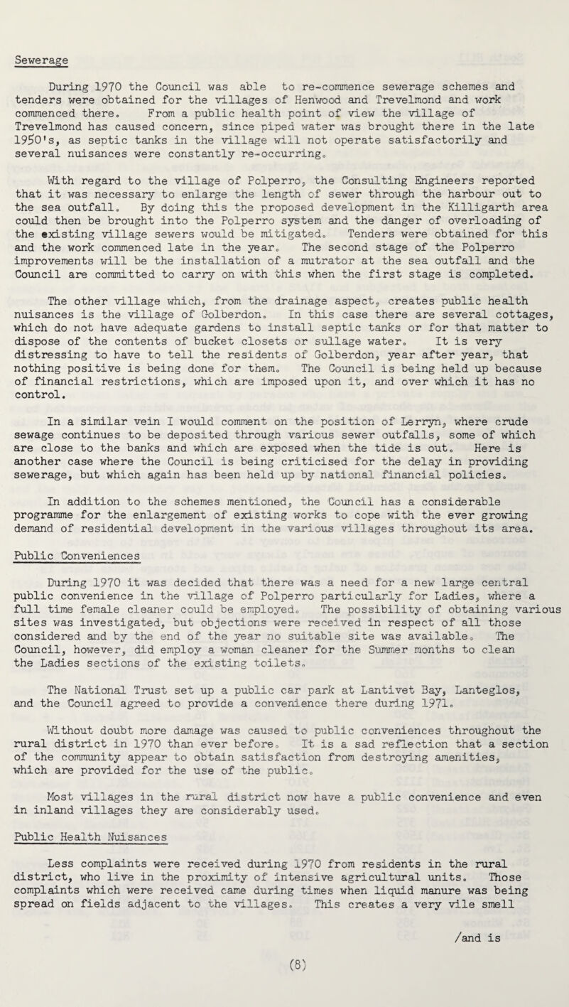 Sewerage During 1970 the Council was able to re-commence sewerage schemes and tenders were obtained for the villages of Henwood and Trevelmond and work commenced there. From a public health point of view the village of Trevelmond has caused concern, since piped water was brought there in the late 1950's, as septic tanks in the village will not operate satisfactorily and several nuisances were constantly re-occurring. With regard to the village of Pclperro, the Consulting Engineers reported that it was necessary to enlarge the length of sewer through the harbour out to the sea outfall. By doing this the proposed development in the Killigarth area could then be brought into the Polperro system and the danger of overloading of the existing village sewers would be mitigated. Tenders were obtained for this and the work commenced late in the year. The second stage of the Polperro improvements will be the installation of a mutrator at the sea outfall and the Council are committed to carry on with this when the first stage is completed. The other village which, from the drainage aspect, creates public health nuisances is the village of Golberdon. In this case there are several cottages, which do not have adequate gardens to install septic tanks or for that matter to dispose of the contents of bucket closets or sullage water. It is very distressing to have to tell the residents of Golberdon, year after year, that nothing positive is being done for them. The Council is being held up because of financial restrictions, which are imposed upon it, and over which it has no control. In a similar vein I would comment on the position of Lerryn, where crude sewage continues to be deposited through various sewer outfalls, some of which are close to the banks and which are exposed when the tide is out. Here is another case where the Council is being criticised for the delay in providing sewerage, but which again has been held up by national financial policies. In addition to the schemes mentioned, the Council has a considerable programme for the enlargement of existing works to cope with the ever growing demand of residential development in the various villages throughout its area. Public Conveniences During 1970 it was decided that there was a need for a new large central public convenience in the village of Polperro particularly for Ladies, where a full time female cleaner could be employed. The possibility of obtaining various sites was investigated, but objections were received in respect of all those considered and by the end of the year no suitable site was available. The Council, however, did employ a woman cleaner for the Summer months to clean the Ladies sections of the existing toilets. The National Trust set up a public car park at Lantivet Bay, Lanteglos, and the Council agreed to provide a convenience there during 1971» Without doubt more damage was caused to public conveniences throughout the rural district in 1970 than ever before. It is a sad reflection that a section of the community appear to obtain satisfaction from destroying amenities, which are provided for the use of the public. Most villages in the rural district now have a public convenience and even in inland villages they are considerably used. Public Health Nuisances Less complaints were received during 1970 from residents in the rural district, who live in the proximity of intensive agricultural units. Those complaints which were received came during times when liquid manure was being spread on fields adjacent to the villages. This creates a very vile smell /and is