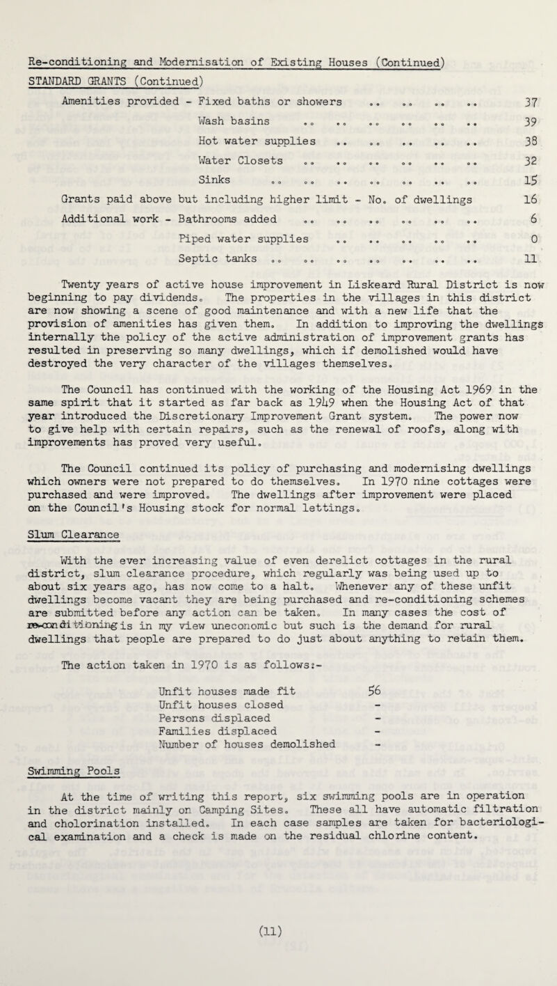 Re-conditioning and Modernisation of Existing Houses (Continued) STANDARD GRANTS (Continued) Amenities provided - Fixed baths or showers Wash basins Hot water supplies .. .. . Water Closets Sinks oo OO OO OO OO •• 04 Grants paid above but including higher limit -No. of dwellings Additional work - Bathrooms added Piped water supplies Septic tanks oo oo oo oo oo o# »< 37 39 38 32 15 16 6 0 11 Twenty years of active house improvement in Liskeard Rural District is now beginning to pay dividends0 The properties in the villages in this district are now showing a scene of good maintenance and with a new life that the provision of amenities has given them. In addition to improving the dwellings internally the policy of the active administration of improvement grants has resulted in preserving so many dwellings, which if demolished would have destroyed the very character of the villages themselves. The Council has continued with the working of the Housing Act 1969 in the same spirit that it started as far back as 19h9 when the Housing Act of that year introduced the Discretionary Improvement Grant system. The power now to give help with certain repairs, such as the renewal of roofs, along with improvements has proved very useful. The Council continued its policy of purchasing and modernising dwellings which owners were not prepared to do themselves. In 1970 nine cottages were purchased and were improved. The dwellings after improvement were placed on the Council's Housing stock for normal lettings. Slum Clearance With the ever increasing value of even derelict cottages in the rural district, slum clearance procedure, which regularly was being used up to about six years ago, has now come to a halt. Whenever any of these unfit dwellings become vacant they are being purchased and re-conditioning schemes are submitted before any action can be taken. In many cases the cost of roHxndi tinning is in my view uneconomic but such is the demand for rural dwellings that people are prepared to do just about anything to retain them. The action taken in 1970 is as followsj- Unfit houses made fit 56 Unfit houses closed Persons displaced Families displaced Number of houses demolished Swimming Pools At the time of writing this report, six swimming pools are in operation in the district mainly on Camping Sites. These all have automatic filtration and cholorination installed. In each case samples are taken for bacteriologi¬ cal examination and a check is made on the residual chlorine content.