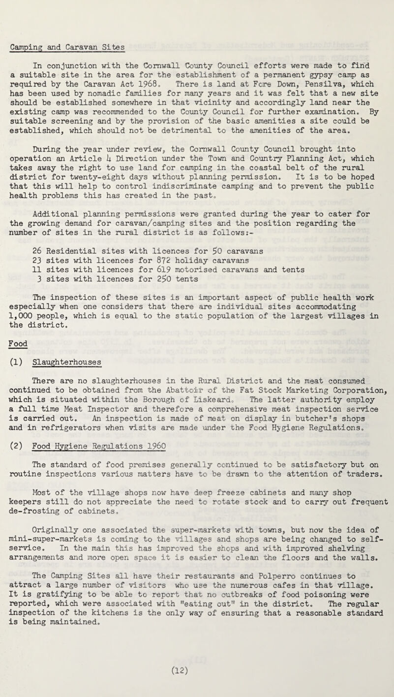 Camping and Caravan Sites In conjunction with the Cornwall County Council efforts were made to find a suitable site in the area for the establishment of a permanent gypsy camp as required by the Caravan Act 1968<> There is land at Fere Down, Pensilva, which has been used by nomadic families for many years and it was felt that a new site should be established somewhere in that vicinity and accordingly land near the existing camp was recommended to the County Council for further examination,, By suitable screening and by the provision of the basic amenities a site could be established, which should not be detrimental to the amenities of the area. During the year under review, the Cornwall County Council brought into operation an Article U Direction under the Town and Country Planning Act, which takes away the right to use land for camping in the coastal belt of the rural district for twenty-eight days without planning permission. It is to be hoped that this will help to control indiscriminate camping and to prevent the public health problems this has created in the past. Additional planning permissions were granted during the year to cater for the growing demand for caravan/camping sites and the position regarding the number of sites in the rural district is as followst- 26 Residential sites with licences for $0 caravans 23 sites with licences for 872 holiday caravans 11 sites with licences for 619 motorised caravans and tents 3 sites with licences for 25>0 tents The inspection of these sites is an important aspect of public health work especially when one considers that there are individual sites accommodating 1,000 people, which is equal to the static population of the largest villages in the district. Food (1) Slaughterhouses There are no slaughterhouses In the Rural District and the meat consumed continued to be obtained from the Abattoir of the Fat Stock Marketing Corporation, which is situated within the Borough of Liskeardo The latter authority employ a full time Meat Inspector and therefore a comprehensive meat inspection service is carried out. An inspection is made of meat on display in butcher’s shops and in refrigerators when visits are made under the Food Hygiene Regulations. (2) Food Hygiene Regulations I960 The standard of food premises generally continued to be satisfactory but on routine inspections various matters have to be drawn to the attention of traders. Most of the village shops now have deep freeze cabinets and many shop keepers still do not appreciate the need to rotate stock and to carry out frequent de-frosting of cabinets. Originally one associated the super-markets with towns, but now the idea of mini-super-markets is coining to the villages and shops are being changed to self- service. In the main this has improved the shops and with improved shelving arrangements and more open space it is easier to clean the floors and the walls. The Camping Sites all have their restaurants and Polperro continues to attract a large number of visitors who use the numerous cafes in that village. It is gratifying to be able to report that no outbreaks of food poisoning were reported, which were associated with ,?eating out in the district. The regular inspection of the kitchens is the only way of ensuring that a reasonable standard is being maintained.