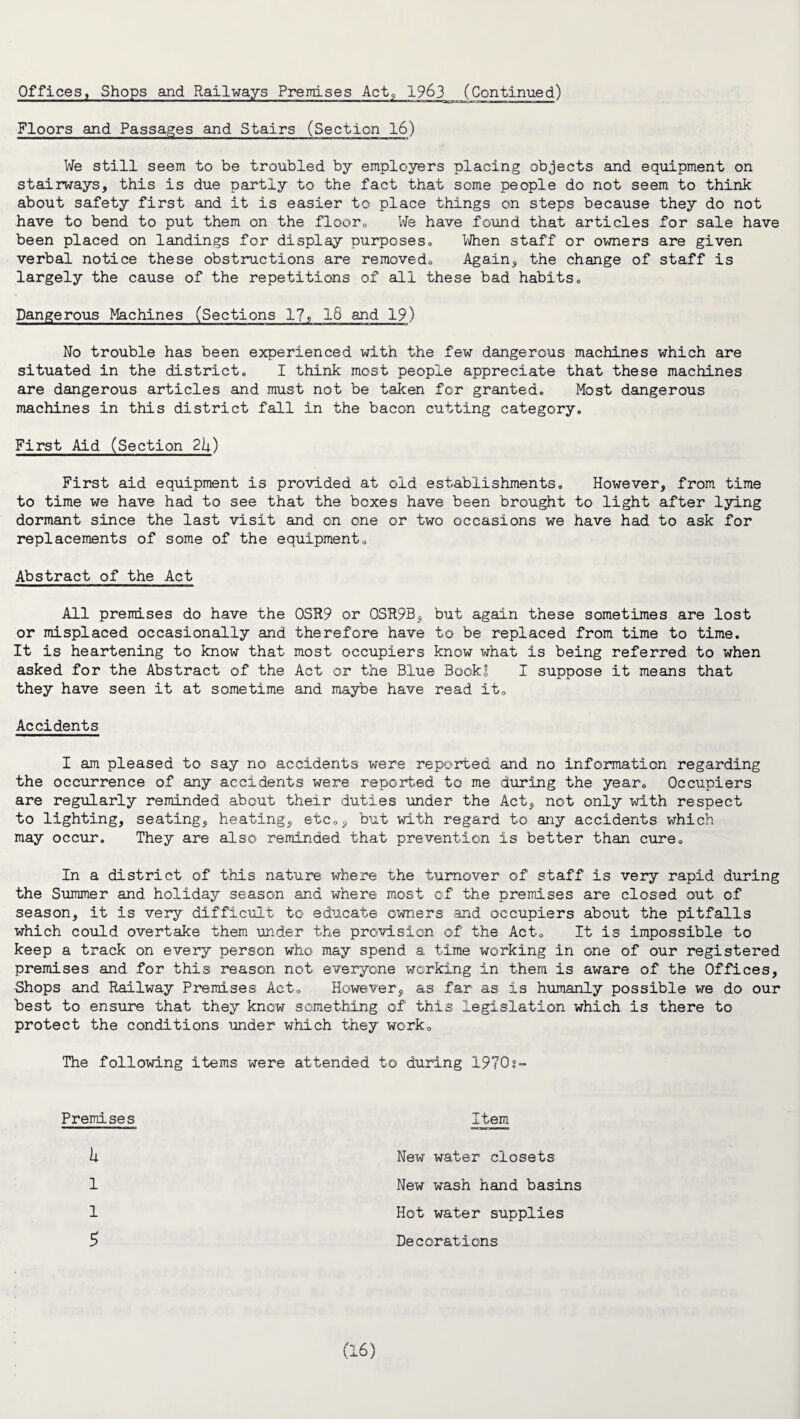 Floors and Passages and Stairs (Section 16) We still seem to be troubled by employers placing objects and equipment on stairways, this is due partly to the fact that some people do not seem to think about safety first and it is easier to place things on steps because they do not have to bend to put them on the floor0 We have found that articles for sale have been placed on landings for display purposes. When staff or owners are given verbal notice these obstructions are removedo Again, the change of staff is largely the cause of the repetitions of all these bad habits. Dangerous Machines (Sections 17, 18 and 19) No trouble has been experienced with the few dangerous machines which are situated in the district,, I think most people appreciate that these machines are dangerous articles and must not be taken for granted. Most dangerous machines in this district fall in the bacon cutting category. First Aid (Section 2k) First aid equipment is provided at old establishments. However, from time to time we have had to see that the boxes have been brought to light after lying dormant since the last visit and on one or two occasions we have had to ask for replacements of some of the equipment. Abstract of the Act All premises do have the 0SR9 or QSR9B, but again these sometimes are lost or misplaced occasionally and therefore have to be replaced from time to time. It is heartening to know that most occupiers know what is being referred to when asked for the Abstract of the Act or the Blue Book! I suppose it means that they have seen it at sometime and maybe have read it. Accidents I am pleased to say no accidents were reported and no information regarding the occurrence of any accidents were reported to me during the year. Occupiers are regularly reminded about their duties under the Act, not only with respect to lighting, seating, heating, etc., but with regard to any accidents which may occur. They are also reminded that prevention is better than cure. In a district of this nature where the turnover of staff is very rapid during the Summer and holiday season and where most of the premises are closed out of season, it is very difficult to educate owners and occupiers about the pitfalls which could overtake them under the provision of the Act. It is impossible to keep a track on every person who may spend a time working in one of our registered premises and for this reason not everyone working in them is aware of the Offices, Shops and Railway Premises Act. However, as far as is humanly possible we do our best to ensure that they know something of this legislation which is there to protect the conditions under which they work. The following items were attended to during 1970s- Premises Item h 1 1 5 New water closets New wash hand basins Hot water supplies Decorations