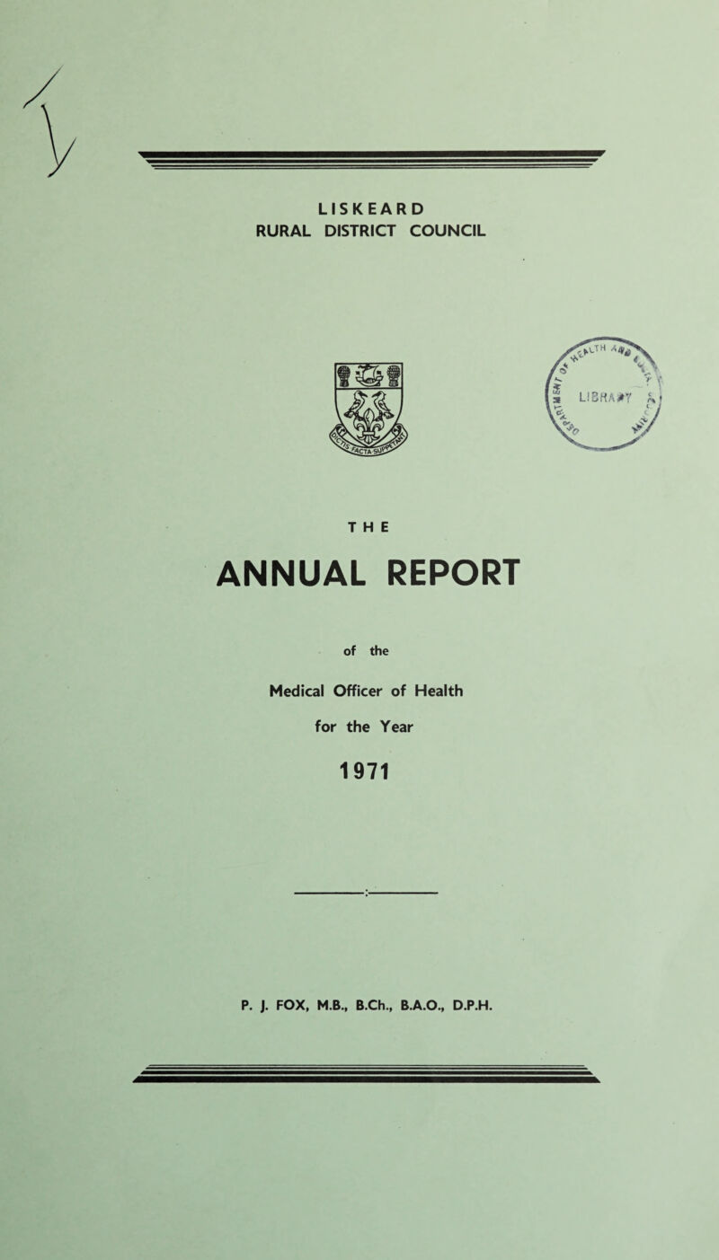 LISKEARD RURAL DISTRICT COUNCIL THE ANNUAL REPORT of the Medical Officer of Health for the Year 1971 P. ). FOX, M.B., B.Ch., B.A.O., D.P.H.