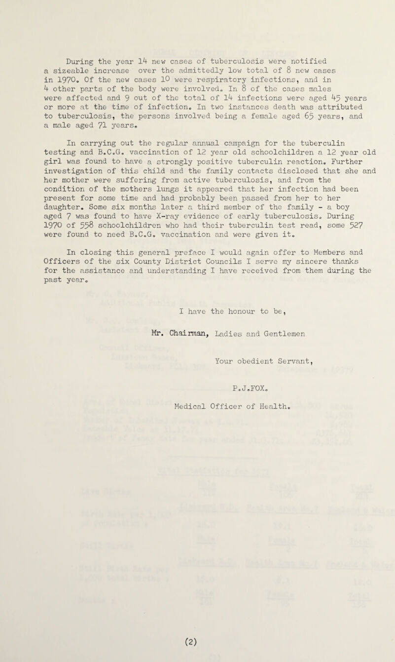 During the year 14 new cases of tuberculosis were notified a sizeable increase over the admittedly low total of 8 new cases in 1970<. Of the new cases 10 were respiratory infections, and in 4 other parts of the body were involved,. In 8 of the cases males were affected and 9 out of the total of 14 infections were aged 45 years or more at the time of infection,, In two instances death was attributed to tuberculosis, the persons involved being a female aged 65 years, and a male aged 71 years. In carrying out the regular annual campaign for the tuberculin testing and B.C.G. vaccination of 12 year old schoolchildren a 12 year old girl was found to have a strongly positive tuberculin reaction,, Further investigation of this child and the family contacts disclosed that she and her mother were suffering from active tuberculosis, and from the condition of the mothers lungs it appeared that her infection had been present for some time and had probably been passed from her to her daughter. Some six months later a third member of the family - a boy aged 7 was found to have X-ray evidence of early tuberculosis. During 1970 of 558 schoolchildren who had their tuberculin test read, some 527 were found to need B.C.G. vaccination and were given it. In closing this general preface I would again offer to Members and Officers of the six County District Councils I serve my sincere thanks for the assistance and understanding I have received from them during the past year. I have the honour to be, Mr. Chairman, Ladies and Gentlemen Your obedient Servant, P.J.FOX. Medical Officer of Health. (2)