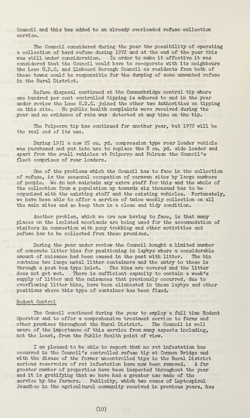 Council and this has added to an already overloaded refuse collection service. The Council considered during the year the possibility of operating a collection of hard refuse during 1972 and at the end of the year this was still under consideration. In order to make it effective it was considered that the Council would have to co-operate with its neighbours the Looe U.D.C. and Liskeard Borough Council as residents from both of these towns could be responsible for the dumping of some unwanted refuse in the Rural District. Refuse disposal continued at the Connonbridge central tip where one hundred per cent controlled tipping is adhered to and in the year under review the Looe U.D.C. joined the other two Authorities on tipping on this site. No public health complaints were received during the year and no evidence of rats was detected at any time on the tip. The Polperro tip has continued for another year, but 1972 will be the real end of its use. During 1971 a new 25 cu. yd. compression type rear loader vehicle was purchased and put into use to replace the 8 cu. yd. side loader and apart from the small vehicles at Polperro and Polruan the Council's fleet comprises of rear loaders. One of the problems which the Council has to face in the collection of refuse, is the seasonal occupation of caravan sites by large numbers of people. We do not maintain any extra staff for this and the whole of the collection from a population up towards six thousand has to be organised with the existing staff and the existing vehicles. Fortunately, we have been able to offer a service of twice weekly collection on all the main sites and so keep them in a clean and tidy condition. Another problem, which we are now having to face, is that many places on the isolated moorlands are being used for the accommodation of visitors in connection with pony trekking and other activities and refuse has to be collected from these premises. During the year under review the Council bought a limited number of concrete litter bins for positioning in laybys where a considerable amount of nuisance had been caused in the past with litter. The bin contains two large metal litter containers and the entry to these is through a post box type inlet. The bins are covered and the litter does not get wet. There is sufficient capacity to contain a week's supply of litter and the nuisances that previously occurred, due to overflowing litter bins, have been eliminated in those laybys and other positions where this type of container has been fixed. Rodent Control The Council continued during the year to employ a full time Rodent Operator and to offer a comprehensive treatment service to farms and other premises throughout the Rural District. The Council is well aware of the importance of this service from many aspects including, not the least, from the Public Health point of view. I am pleased to be able to report that no rat infestation has occurred in the Council's controlled refuse tip at Connon Bridge and with the disuse of the former uncontrolled tips in the Rural District serious reservoirs of rat infestation have now been removed. A far greater number of properties have been inspected throughout the year and it is gratifying that we have had a greater use made of the service by the farmers. Publicity, which two cases of Leptospiral Jaundice in the agricultural community received in previous years, has