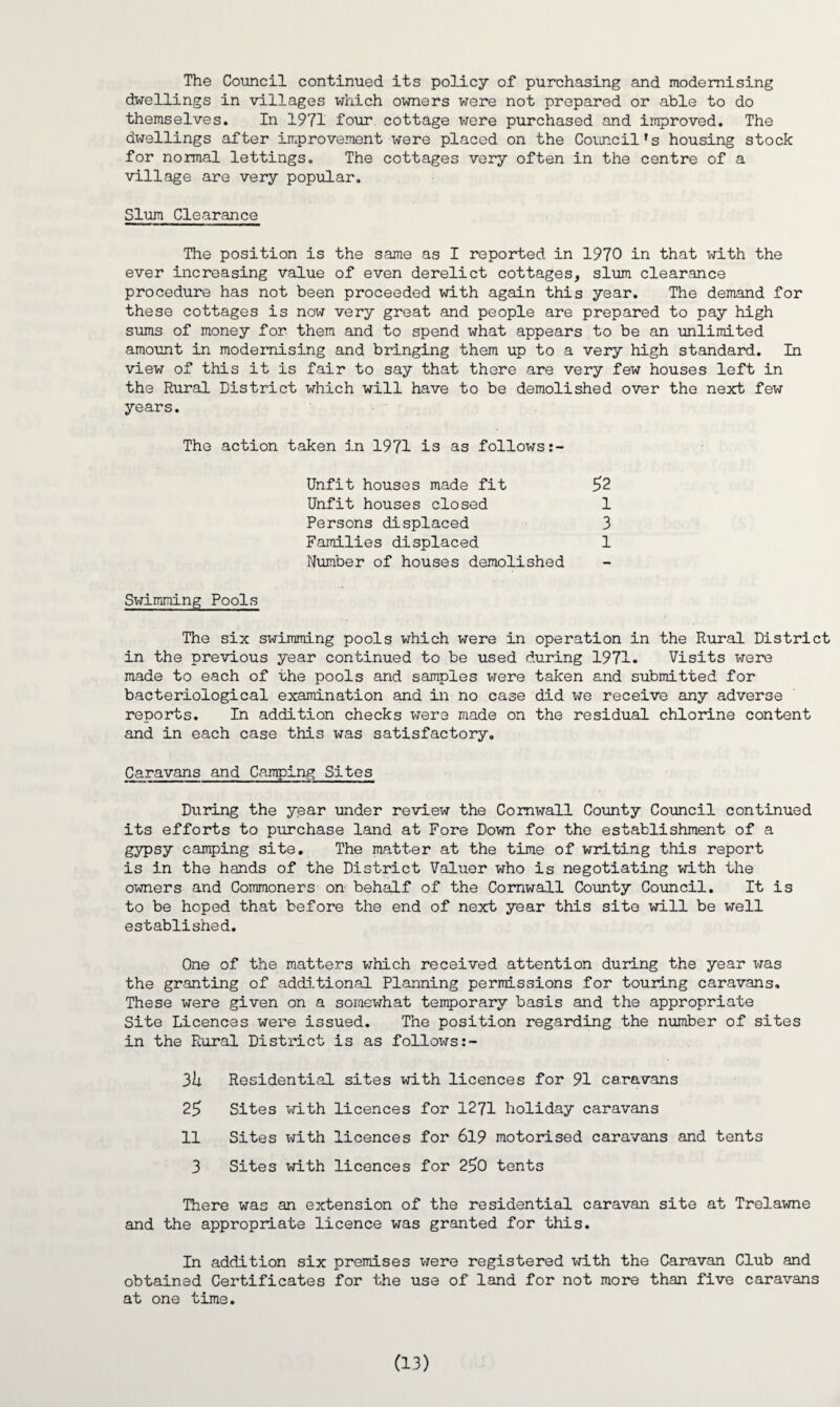 The Council continued its policy of purchasing and modernising dwellings in villages which owners were not prepared or able to do themselves. In 1971 four cottage were purchased and improved. The dwellings after improvement were placed on the Council's housing stock for normal lettings. The cottages very often in the centre of a village are very popular. Slum Clearance The position is the same as I reported in 1970 in that with the ever increasing value of even derelict cottages, slum clearance procedure has not been proceeded with again this year. The demand for these cottages is now very great and people are prepared to pay high sums of money for them and to spend what appears to be an unlimited amount in modernising and bringing them up to a very high standard. In view of this it is fair to say that there are very few houses left in the Rural District which will have to be demolished over the next few years. The action taken in 1971 is as follows 52 Unfit houses made fit Unfit houses closed Persons displaced Families displaced Number of houses demolished 1 3 1 Swimming Pools The six swimming pools which were in operation in the Rural District in the previous year continued to be used during 1971. Visits were made to each of the pools and samples were taken and submitted for bacteriological examination and in no case did we receive any adverse reports. In addition checks were made on the residual chlorine content and in each case this was satisfactory. Caravans and Camping Sites During the year under review the Cornwall County Council continued its efforts to purchase land at Fore Down for the establishment of a gypsy camping site. The matter at the time of writing this report is in the hands of the District Valuer who is negotiating with the owners and Commoners on behalf of the Cornwall County Council. It is to be hoped that before the end of next year this site will be well established. One of the matters which received attention during the year was the granting of additional Planning permissions for touring caravans. These were given on a somewhat temporary basis and the appropriate Site Licences were issued. The position regarding the number of sites in the Rural District is as follows 3k Residential sites with licences for 91 caravans 25 Sites with licences for 1271 holiday caravans 11 Sites with licences for 619 motorised caravans and tents 3 Sites with licences for 250 tents There was an extension of the residential caravan site at Trelawne and the appropriate licence was granted for this. In addition six premises were registered with the Caravan Club and obtained Certificates for the use of land for not more than five caravans at one time.