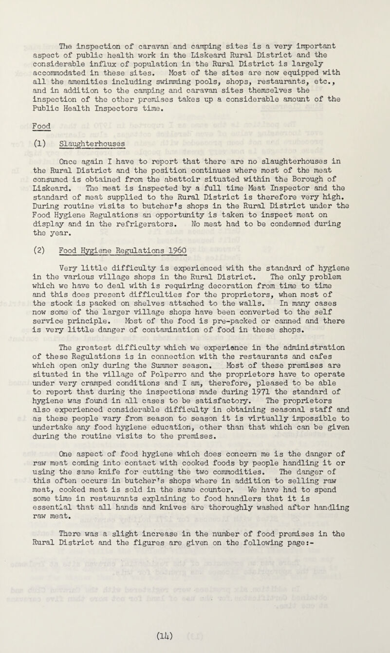The inspection of caravan and camping sites is a very important aspect of public health work in the Liskeard Rural District and the considerable influx of population in the Rural District is largely accommodated in these sites. Most of the sites are now equipped with all the amenities including swimming pools, shops, restaurants, etc., and in addition to the camping and caravan sites themselves the inspection of the other premises takes up a considerable amount of the Public Health Inspectors time. Food (1) Slaughterhouses Once again I have to report that there are no slaughterhouses in the Rural District and the position continues where most of the meat consumed is obtained from the abattoir situated within the Borough of Liskeard. The meat is inspected by a full time Meat Inspector and the standard of meat supplied to the Rural District is therefore very high. During routine visits to butcher’s shops in the Rural District under the Food Hygiene Regulations an opportunity is taken to inspect meat on display and in the refrigerators. No meat had to be condemned during the year. (2) Food Hygiene Regulations I960 Very little difficulty is experienced with the standard of hygiene in the various village shops in the Rural District. The only problem which we have to deal with is requiring decoration from time to time and this does present difficulties for the proprietors, when most of the stock is packed on shelves attached to the walls. In many cases now some of the larger village shops have been converted to the self service principle. Most of the food is pre-packed or canned and there is very little danger of contamination of food in these shops. The greatest difficulty which we experience in the administration of these Regulations is in connection with the restaurants and cafes which open only during the Summer season. Most of these premises are situated in the village of Polperro and the proprietors have to operate under very cramped conditions and I am, therefore, pleased to be able to report that during the inspections made during 1971 the standard of hygiene was found in all cases to be satisfactory. The proprietors also experienced considerable difficulty in obtaining seasonal staff and as these people vary from season to season it is virtually impossible to undertake any food hygiene education, other than that which can be given during the routine visits to the premises. One aspect of food hygiene which does concern me is the danger of raw meat coming into contact with cooked foods by people handling it or using the same knife for cutting the two commodities. The danger of this often occurs in butcher’s shops where in addition to selling raw meat, cooked meat is sold in the same counter. We have had to spend some time in restaurants explaining to food handlers that it is essential that all hands and knives are thoroughly washed after handling raw meat. There was a slight increase in the number of food premises in the Rural District and the figures are given on the following page:- CU)