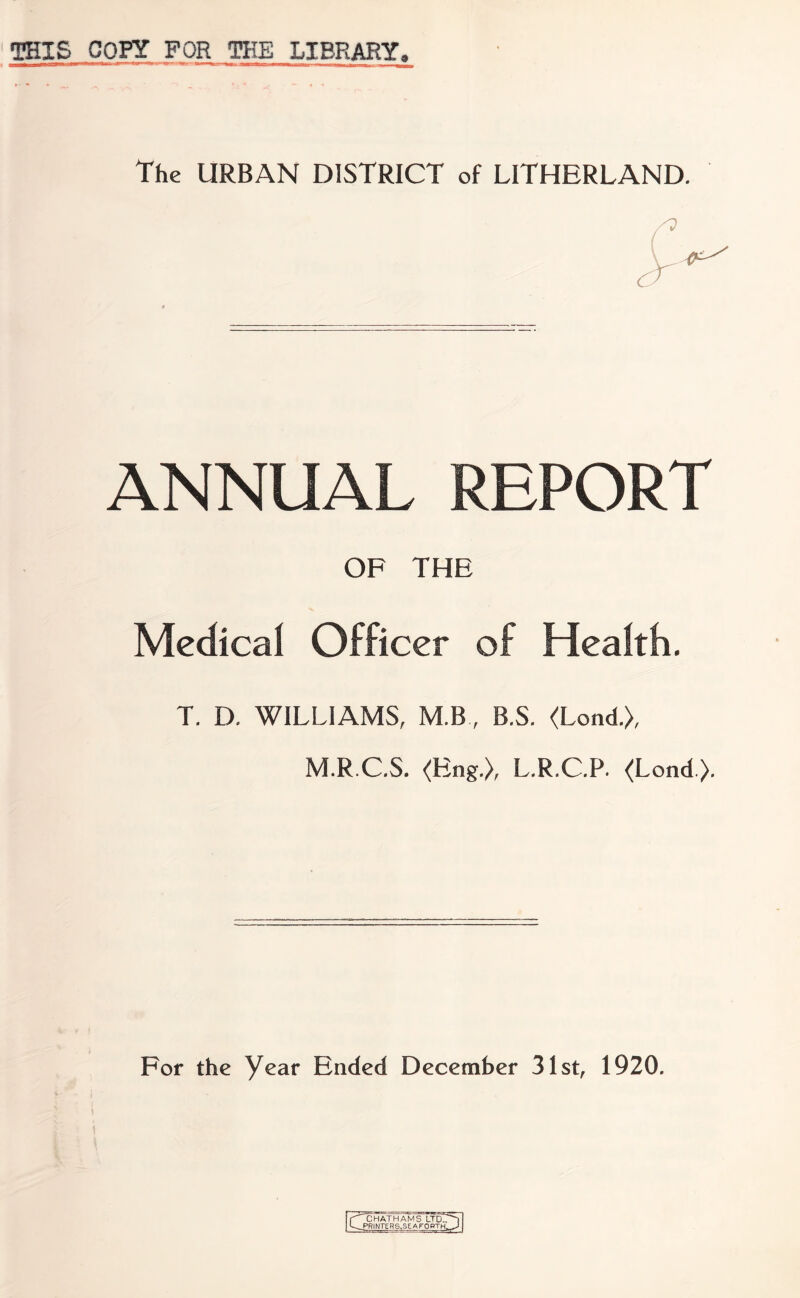 THIS COPY FOR THE LIBRARY. The URBAN DISTRICT of LITHERLAND. ANNUAL REPORT OF THE Medical Officer of Health. T. D. WILLIAMS, M.B, B.S. <Lond.>, M.R.C.S. (Eng.), L.R.C.P. (Lond). For the Year Ended December 31st, 1920. a j^c HATH AM S LTD. ^printers,seaforth,