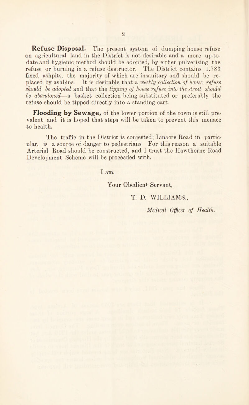 9 Refuse Disposal. The present system of dumping house refuse on agricultural land in the District is not desirable and a more up-to- date and hygienic method should be adopted, by either pulverising the refuse or burning in a refuse destructor. The District contains 1.783 fixed ashpits, the majority of which are insanitary and should be re¬ placed by ashbins. It is desirable that a weekly collection of house refuse should be adopted and that the tipping of house refuse into the street should be abandoned—a basket collection being substituted or preferably the refuse should be tipped directly into a standing cart. Flooding by Sewage, of the lower portion of the town is still pre¬ valent and it is hoped that steps will be taken to prevent this menace to health. The traffic in the District is conjested; Linacre Road in partic¬ ular, is a source of danger to pedestrians For this reason a suitable Arterial Road should be constructed, and I trust the Hawthorne Road Development Scheme will be proceeded with. I am, Your Obedient Servant, T. D. WILLIAMS., Medical Officer of Health.