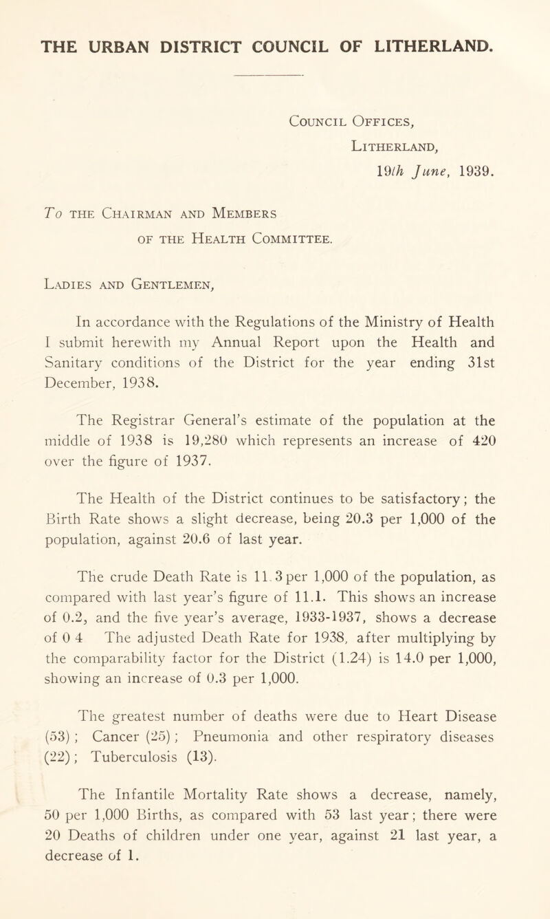 Council Offices, Litherland, 19Ih June, 1939. To the Chairman and Members of the Health Committee. Ladies and Gentlemen, In accordance with the Regulations of the Ministry of Health I submit herewith my Annual Report upon the Health and Sanitary conditions of the District for the year ending 31st December, 1938. The Registrar General’s estimate of the population at the middle of 1938 is 19,280 which represents an increase of 420 over the figure of 1937. The Health of the District continues to be satisfactory; the Birth Rate shows a slight decrease, being 20.3 per 1,000 of the population, against 20.6 of last year. The crude Death Rate is 11. 3 per 1,000 of the population, as compared with last year’s figure of 11.1. This shows an increase of 0.2, and the five year’s average, 1933-1937, shows a decrease of 0 4 The adjusted Death Rate for 1938, after multiplying by the comparability factor for the District (1.24) is 14.0 per 1,000, showing an increase of 0.3 per 1,000. The greatest number of deaths were due to Heart Disease (53) ; Cancer (25); Pneumonia and other respiratory diseases (22); Tuberculosis (13). The Infantile Mortality Rate shows a decrease, namely, 50 per 1,000 Births, as compared with 53 last year; there were 20 Deaths of children under one year, against 21 last year, a