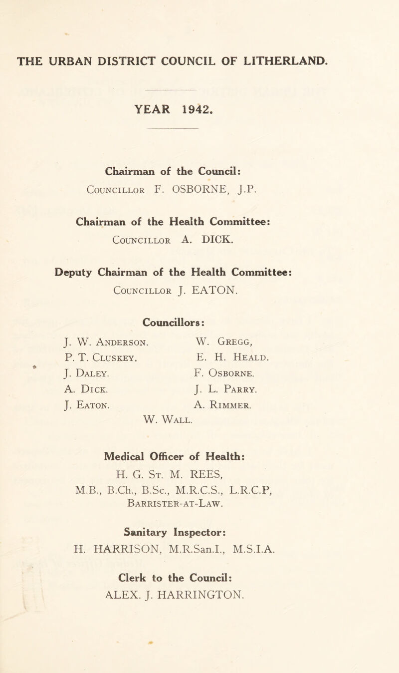 THE URBAN DISTRICT COUNCIL OF LITHERLAND. YEAR 1942. Chairman of the Council: Councillor F. OSBORNE, J.P. Chairman of the Health Committee: Councillor A. DICK. Deputy Chairman of the Health Committee: Councillor J. EATON. Councillors: J. W. Anderson. P. T. Cluskey. J. Daley. A. Dick. J. Eaton. W. Gregg, E. H. Heald. F. Osborne. J. L. Parry. A. Rimmer. W. Wall. Medical Officer of Health: H. G. St. M. REES, M.B., B.Ch., B.Sc., M.R.C.S., L.R.C.P, Barrister-at-Law. Sanitary Inspector: H. HARRISON, M.R.San.I, M.S.I.A. Clerk to the Council: ALEX. J. HARRINGTON.