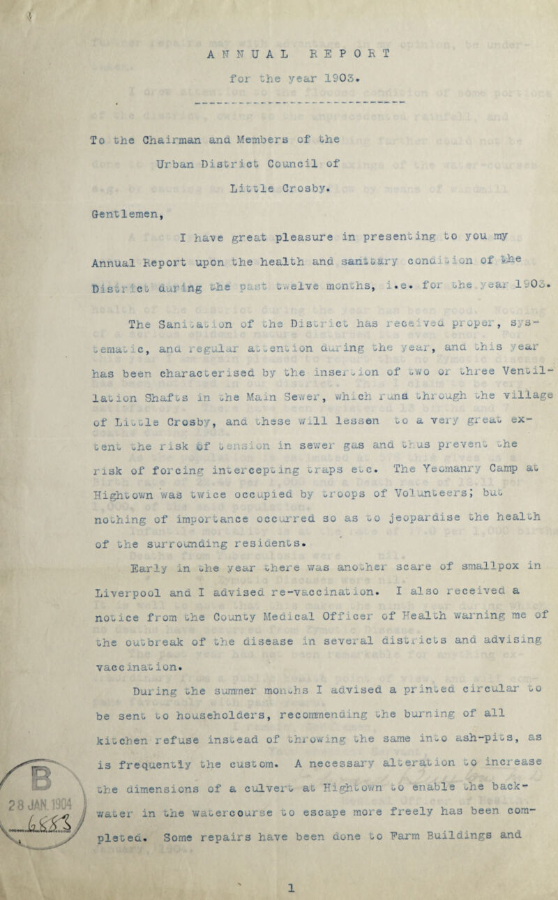 ANNUAL REPORT for the year 1903. To che Chairman and Members of the Urban District Council of Little Crosby. Gentlemen, I have great pleasure in presenting to you my Annual Report upon the health and sanitary condition of the District during the past twelve months, i.e. foi the year 1903. The Sanitation of the District has received proper, sys¬ tematic, ana regular attention doling the year, ana this year has been characterised by the insertion of two or three Vent il¬ lation Shafts in the Main Sewer, which runs through the village of Little Crosby, ana these will lessen to a very great ex¬ tent the risk of tension in sewer gas and thus prevent uhe risk of forcing intercepting traps e>,c. The Yeomanry Camp at Hight own was twice occupied by «roops of Volunteers J but nothing of importance occurred so as to jeopardise the health of the surrounding residents. Early in the year there was another scare of smallpox in Liverpool and I advised re-vaccination. I also received a notice from the County Medical Officer of Health warning me of the outbreak of the disease in several districts and advising vaccination. During the summer months I advised a printed circular to be sent to householders, recommending the burning of all kitchen refuse instead of throwing the same in-o ash-pits, as is frequently the custom. A necessary alteration to increase the dimensions of a culvert at Hightown ^o enable uhe back¬ water in the watercourse to escape more freely has been com¬ pleted. Some repairs have been done to Harm Buildings and 1