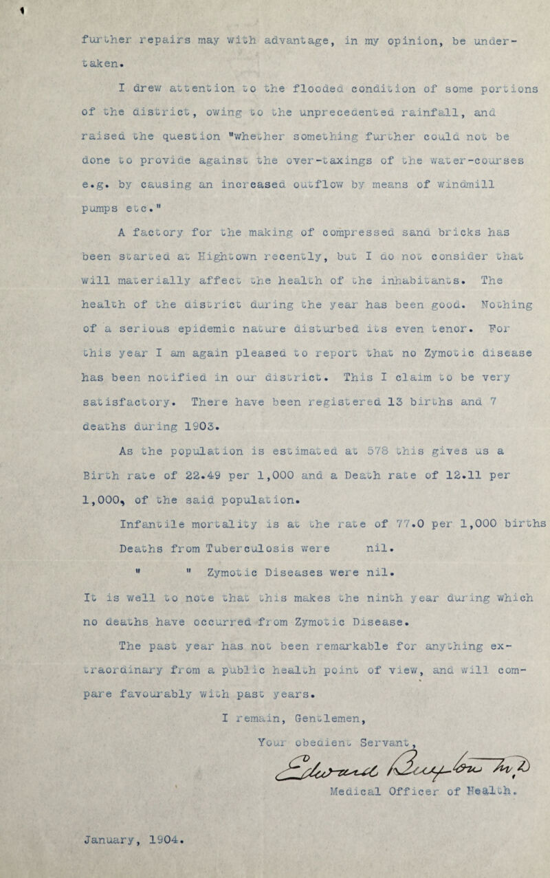 1 further repairs may with advantage, in my opinion, be under¬ taken. I drew attention to the flooded condition of some portions of the district, owing to the unprecedented rainfall, and raised the question whether something further could not be done to provide against the over-taxings of the water-courses e.g. by causing an increased outflow by means of windmill p ump s etc. A factory for the making of compressed sand bricks has been started at Hightown recently, but I ao not consider that will materially affec- -he health of the inhabitants. The health of the district during the year has been good. Nothing of a serious epidemic nature disturbed its even tenor. For this year I am again pleased to report that no Zymotic disease has been notified in our district. This I claim to be very satisfactory. There have been registered 13 births and 7 deaths during 1903. As the population is estimated at 578 this gives us a Birth ra'ue of 22.49 per 1,000 and a Death rate of 12.11 per 1,000, of the said population. Infantile mortality is at the rate of 77.0 per 1,000 births Deaths from Tuberculosis were nil. Zymotic Diseases were nil ir If It is well to note that this makes the ninth year during which no deaths have occurred from Zymotic Disease. The past year has not been remarkable for anything ex¬ traordinary from a publ-LC health point of view, ana will com- « pare favourably with past years. I remain, Gentlemen Your obedient Servant Medical Officer of Health January, 1904