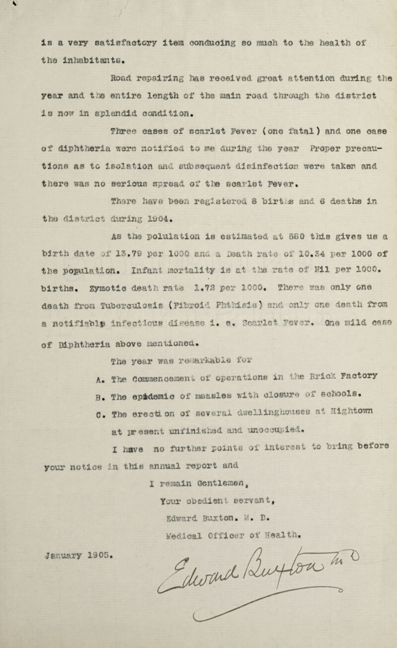 is a very satisfactory item conducing so much to the health of the inhabitants. Road repairing has received great attention during the year and tne entire length of the main road through the district is now in splendid condition. Three cases of scarlet Fever (one fatal) and one case of diphtheria were notified to me during the year Proper precau¬ tions as to isolation fcuicl subsequent disinfection were taker and there was no serious spread of the scarlet Fever. There have been registered 8 births and 6 deaths in the district during 1904. As the polulation is estimated at 580 this gives us a birth date of 13,79 per 1000 ana a Death rate of 10.34 per 1000 of the population. Infant mortality la at the rate of Mil per 1000. births, zymotic death rate 1.78 per 1000. There was only one death from Tuberculosis (Fibroid Phthisis) and only one death from a notifiable infectious disease i. e. Scarlet Fever. One mild ca.se of Diphtheria above mentioned. The year was remarkable for A. The Coalmen cement of operations in the Brick Factory B. The epidemic of measles with closure of schools. C. The erection of several due 11 inghousee at 'lightown at present unfinished and unoccupied. I have no further points of interest to bring beior3 your notice in this annual report and I remain Gentlemen, Your obedient servant, Edward Buxton, h. E. Medical Officer of Health. •January 1905.