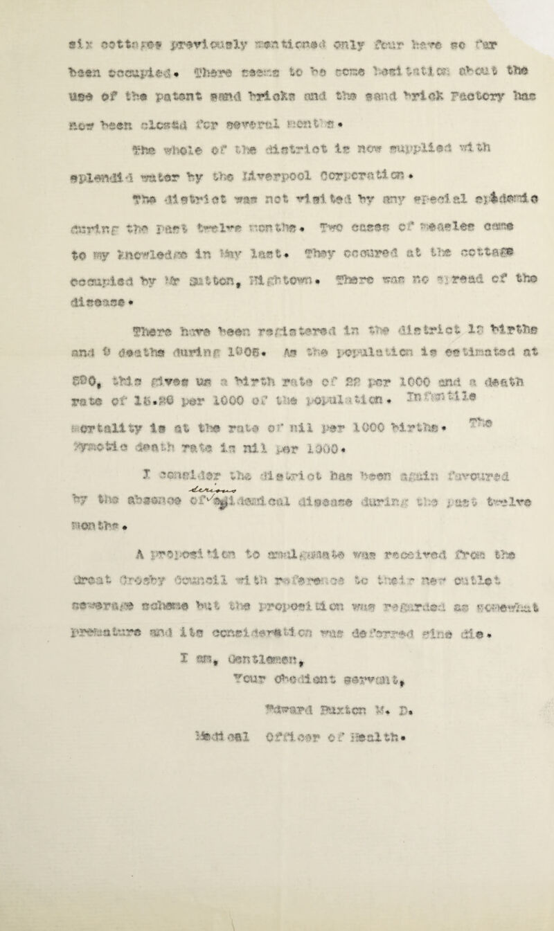si >r cat to fey jprewioGaly tzeartticiMM*. only four here so far been occupies • There taMsce to H rcne heal t& tier 1 the 89# of the patent panel briofcs and the ©and vr i aK Factory lias now been olc»«d for eeverui bent s* The whole of the dlotrlot lr now wuppliea with wplendtl water by the Jiverpool Oorpcratlcn • The district new not wtaitod hr any ©peel.al epfl»d*raid dtsrtnr the p&f?t twelve ncnt^« Two case© of -enetee oesne to w >:ncwiodJ» in **tv &*#%« ftwjr •w**td at ihi occupied by get ton, :-!l£fcwnro# There wae no ~£ read of the disease • There fc-nre been r©/laterea in the district in Myths an/.i i? dei the rturinf. IS 08* ft© the pci-ila’,lcn la ee Una ted at 6©Ot thin five© un a Myth rate of Sf per 1000 and a death rate or 16*$@ per iOQO of tie vopal ? ticn * In untile )?«»* i erfc&lity is at the rata of ail per lOGO Mr the * dP;ofeie loath rate In nil >.or 1000* J consider the dletrlot has been ipt&n faroured th;5 abeenoe ©f'^l : t aieease 8t twelve ■ ionthf* • A pyei*wi♦ion to tnM&sn&to was received fras the areal drodby council *1 th jMfere* 3# to ttiel * ne~* outlet wwwriki# edhene Ht the prepoei £4 on wt*© iM&*r;teri sis ychiewimt pKetatsve and it© csonelderittoa was deferred Mne die* I am* »3enti««ent Tour Oho lont eerwceitf Tdwtard ?urton tf* £* Ftedioei officer t f ifealtfc*