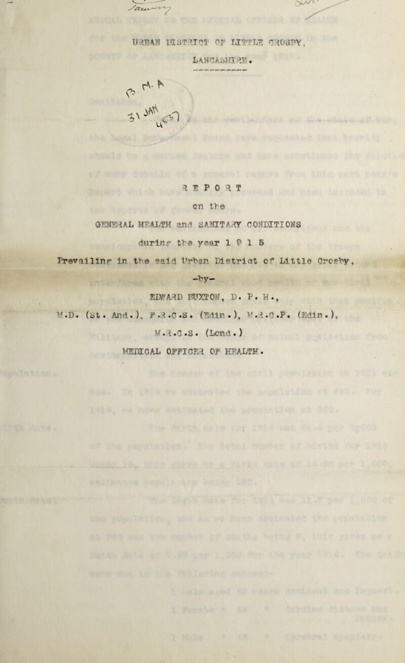 IHBA.N PI;.)? UnT Os' LITTLE CHOSPY, LM40Ai>HI Pr>. *' ^ <0 Us ^ E P 0 ^ T cn the GEWEHAL HEALTH and SAMITAHY CONDITIONS durinr the year 19 15 Prevailinr in the raid Urban Dietriot of Little Crceby, —by— EDS?AHD BUXTON, D. P. H., ,f.D. (bt. And.), H.d.C.S. (Bdin.), v.t.o.P. (Edin.), M.t.C.S. (Lend.) MEMOA-L OEPIOE.t OF HEALTH