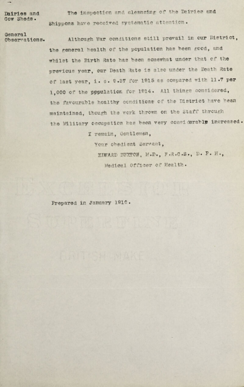 Dairies and Got Sheds • General Observations. The inspection and eleanrinr of the B?iries and Shippons have received rysteraatie attention • Although war conditions still prevail in cur District, the general health, of the population has been rood, and whilst the Birtb Rate has been somewhat under that of the previous year, our Death late is also under the Death Rate or last year, i. a. £ .87 for 1915 as compared with 13.7 per 1,000 of the population for 1014. All thinrr considered, the favourable healthy conditions cf the District ’ ave esn maintained, thoufh tie work thrown or: the Staff through tK© unitary occupation has been very consi derably increased. I remain, Gentlemen, Your obedient servant, TJWAxXl BUXffOlf, M.D., F.d.O.S., D. P. H., Medical Officer of Health. Prepared in January I8i£ •