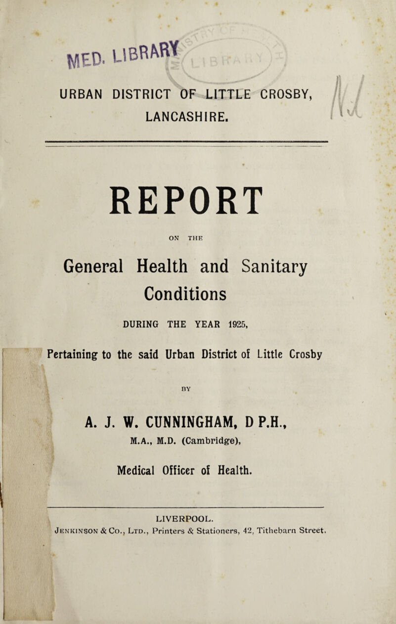 WED- UBRMtf URBAN DISTRICT OF LITTLE CROSBY, LANCASHIRE. REPORT ON THE General Health and Sanitary Conditions DURING THE YEAR 1925, Pertaining to the said Urban District of Little Crosby BY A. J. W. CUNNINGHAM, D P.H., M.A., M.D. (Cambridge), Medical Officer of Health. LIVERPOOL. Jenkinson & Co., Ltd., Printers &, Stationers, 42, Tithebarn Street,