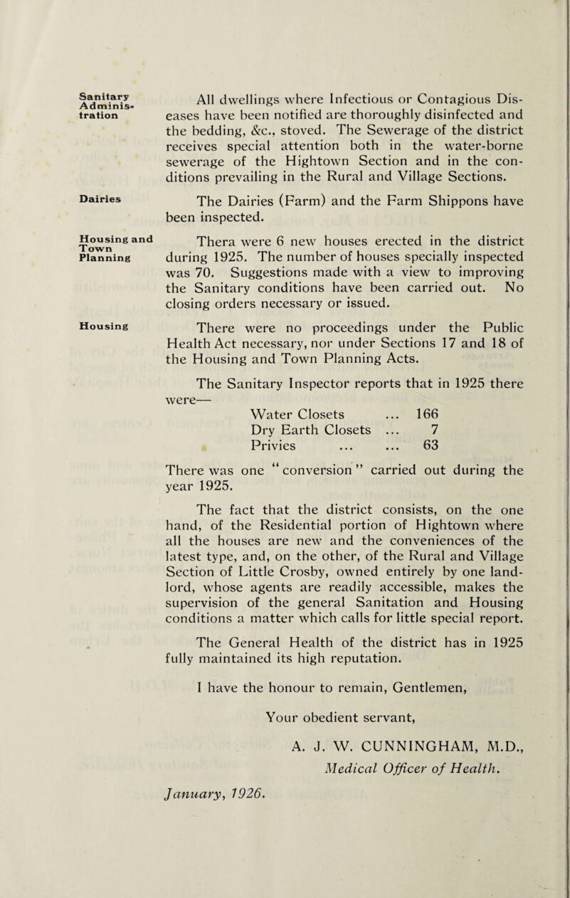 Sanitary Adminis¬ tration Dairies Housing and Town Planning Housing All dwellings where Infectious or Contagious Dis¬ eases have been notified are thoroughly disinfected and the bedding, &c., stoved. The Sewerage of the district receives special attention both in the water-borne sewerage of the Hightown Section and in the con¬ ditions prevailing in the Rural and Village Sections. The Dairies (Farm) and the Farm Shippons have been inspected. Thera were 6 new houses erected in the district during 1925. The number of houses specially inspected was 70. Suggestions made with a view to improving the Sanitary conditions have been carried out. No closing orders necessary or issued. There were no proceedings under the Public Health Act necessary, nor under Sections 17 and 18 of the Housing and Town Planning Acts. The Sanitary Inspector reports that in 1925 there were— Water Closets ... 166 Dry Earth Closets ... 7 Privies ... ... 63 There was one “ conversion ” carried out during the year 1925. The fact that the district consists, on the one hand, of the Residential portion of Hightown where all the houses are new and the conveniences of the latest type, and, on the other, of the Rural and Village Section of Little Crosby, owned entirely by one land¬ lord, whose agents are readily accessible, makes the supervision of the general Sanitation and Housing conditions a matter which calls for little special report. The General Health of the district has in 1925 fully maintained its high reputation. I have the honour to remain, Gentlemen, Your obedient servant, A. J. W. CUNNINGHAM, M.D., Medical Officer of Health. January, 1926.