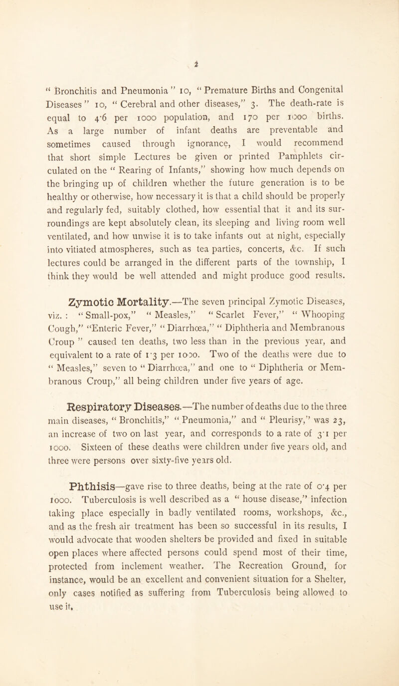 u Bronchitis and Pneumonia ” io, “Premature Births and Congenital Diseases” io, “ Cerebral and other diseases,” 3. The death-rate is equal to 4*6 per 1000 population, and 170 per 1000 births. As a large number of infant deaths are preventable and sometimes caused through ignorance, I would recommend that short simple Lectures be given or printed Pamphlets cir¬ culated on the “ Rearing of Infants,” showing how much depends on the bringing up of children whether the future generation is to be healthy or otherwise, how necessary it is that a child should be properly and regularly fed, suitably clothed, how essential that it and its sur¬ roundings are kept absolutely clean, its sleeping and living room well ventilated, and how unwise it is to take infants out at night, especially into vitiated atmospheres, such as tea parties, concerts, &c. If such lectures could be arranged in the different parts of the township, I think they would be well attended and might produce good results. Zymotic Mortality.—The seven principal Zymotic Diseases, viz. : “ Small-pox,” “ Measles,” “ Scarlet Fever,” u Whooping Cough,” “Enteric Fever,” “Diarrhoea,” “ Diphtheria and Membranous Croup ” caused ten deaths, two less than in the previous year, and equivalent to a rate of i'3 per 1000. Two of the deaths were due to “ Measles,” seven to “ Diarrhoea,” and one to “ Diphtheria or Mem¬ branous Croup,” all being children under five years of age. Respiratory Diseases.—The number of deaths due to the three main diseases, “ Bronchitis,” “ Pneumonia,” and “ Pleurisy,” was 23, an increase of two on last year, and corresponds to a rate of 31 per 1000. Sixteen of these deaths were children under five years old, and three were persons over sixty-five years old. Phthisis —gave rise to three deaths, being at the rate of 0*4 per 1000. Tuberculosis is well described as a “ house disease,” infection taking place especially in badly ventilated rooms, workshops, &c., and as the fresh air treatment has been so successful in its results, I would advocate that wooden shelters be provided and fixed in suitable open places where affected persons could spend most of their time, protected from inclement weather. The Recreation Ground, for instance, would be an excellent and convenient situation for a Shelter, only cases notified as suffering from Tuberculosis being allowed to use it*