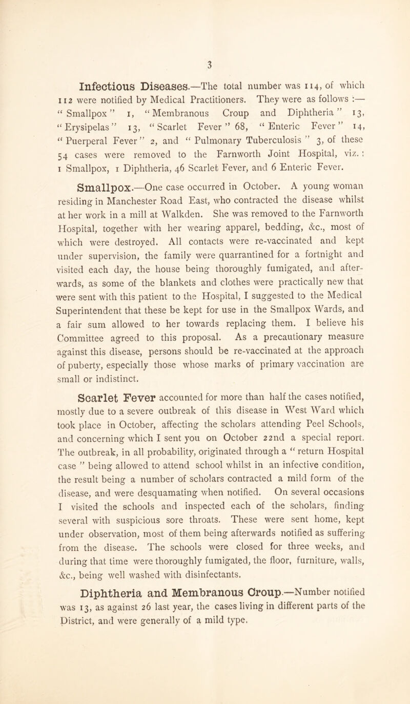 Infectious Diseases.—The total number was 114, of which 112 were notified by Medical Practitioners. They were as follows :—• “Smallpox” 1, “Membranous Croup and Diphtheria” 13, “Erysipelas” 13, “Scarlet Fever” 68, “Enteric Fever” 14, “Puerperal Fever” 2, and “ Pulmonary Tuberculosis ” 3, of these 54 cases were removed to the Farnworth Joint Hospital, viz. : 1 Smallpox, 1 Diphtheria, 46 Scarlet Fever, and 6 Enteric Fever. Smallpox.—-One case occurred in October. A young woman residing in Manchester Road East, who contracted the disease whilst at her work in a mill at Walkden. She was removed to the Farnworth Hospital, together with her wearing apparel, bedding, &c., most of which were destroyed. All contacts were re-vaccinated and kept under supervision, the family were quarantined for a fortnight and visited each day, the house being thoroughly fumigated, and after¬ wards, as some of the blankets and clothes were practically new that were sent with this patient to the Hospital, I suggested to the Medical Superintendent that these be kept for use in the Smallpox Wards, and a fair sum allowed to her towards replacing them. I believe his Committee agreed to this proposal. As a precautionary measure against this disease, persons should be re-vaccinated at the approach of puberty, especially those whose marks of primary vaccination are small or indistinct. Scarlet Fever accounted for more than half the cases notified, mostly due to a severe outbreak of this disease in West Ward which took place in October, affecting the scholars attending Peel Schools, and concerning which I sent you on October 22nd a special report. The outbreak, in all probability, originated through a “ return Hospital case ” being allowed to attend school whilst in an infective condition, the result being a number of scholars contracted a mild form of the disease, and were desquamating when notified. On several occasions I visited the schools and inspected each of the scholars, finding several with suspicious sore throats. These were sent home, kept under observation, most of them being afterwards notified as suffering from the disease. The schools were closed for three weeks, and during that time were thoroughly fumigated, the floor, furniture, walls, &e., being well washed with disinfectants. Diphtheria and Membranous Croup —Number notified was 13, as against 26 last year, the cases living in different parts of the District, and were generally of a mild type.