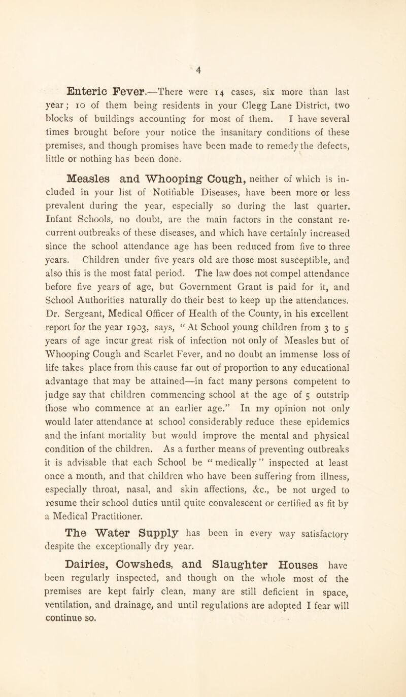 Enteric Fever.“-There were 14 cases, six more than last year; 10 of them being residents in your Clegg Lane District, two blocks of buildings accounting for most of them. I have several times brought before your notice the insanitary conditions of these premises, and though promises have been made to remedy the defects, little or nothing has been done. Measles and Whooping Cough, neither of which is in¬ cluded in your list of Notifiable Diseases, have been more or less prevalent during the year, especially so during the last quarter. Infant Schools, no doubt, are the main factors in the constant re¬ current outbreaks of these diseases, and which have certainly increased since the school attendance age has been reduced from five to three years. Children under five years old are those most susceptible, and also this is the most fatal period. The law does not compel attendance before five years of age, but Government Grant is paid for it, and School Authorities naturally do their best to keep up the attendances. Dr. Sergeant, Medical Officer of Health of the County, in his excellent report for the year 1903, says, “ At School young children from 3 to 5 years of age incur great risk of infection not only of Measles but of Whooping Cough and Scarlet Fever, and no doubt an immense loss of life takes place from this cause far out of proportion to any educational advantage that may be attained—in fact many persons competent to judge say that children commencing school at the age of 5 outstrip those who commence at an earlier age.” In my opinion not only would later attendance at school considerably reduce these epidemics and the infant mortality but would improve the mental and physical condition of the children. As a further means of preventing outbreaks it is advisable that each School be “ medically ” inspected at least once a month, and that children who have been suffering from illness, especially throat, nasal, and skin affections, &c., be not urged to resume their school duties until quite convalescent or certified as fit by a Medical Practitioner. The Water Supply has been in every way satisfactory despite the exceptionally dry year. Dairies, Cowsheds, and Slaughter Houses have been regularly inspected, and though on the whole most of the premises are kept fairly clean, many are still deficient in space, ventilation, and drainage, and until regulations are adopted I fear will continue so.