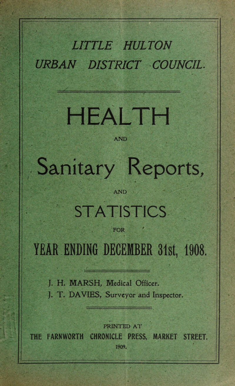 LITTLE HULTON URBAN DISTRICT COUNCIL. ). H. MARSH, Medical Officer. J. T. DAVIES, Surveyor and Inspector. PRINTED AT : . . ■>. ‘ , ) ;■ ‘ ■ THE FARNWORTH CHRONICLE PRESS, MARKET STREET. 1909.