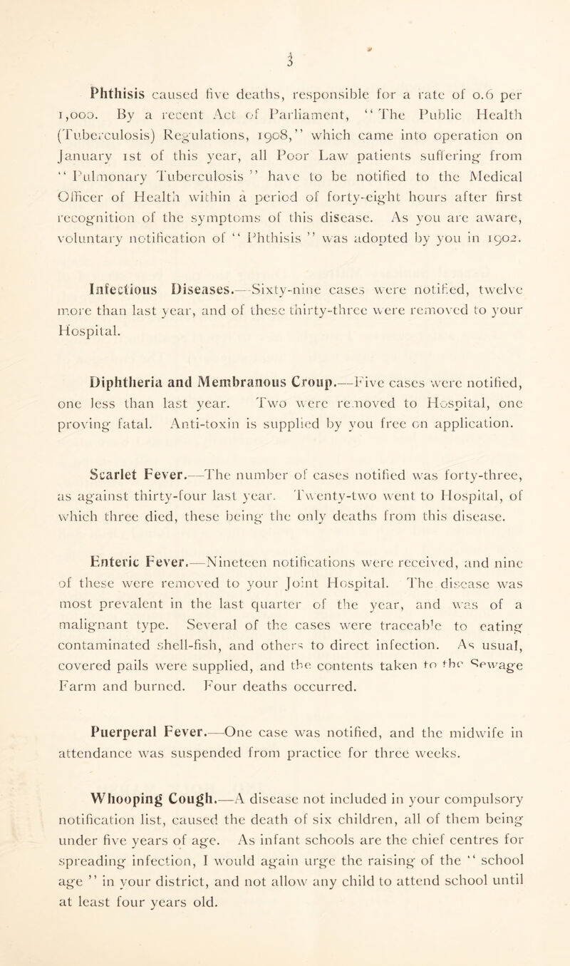 4* Phthisis caused five deaths, responsible for a rate of 0.6 per i,ooo. By a recent Act of Parliament, “ The Public Health (Tuberculosis) Regulations, 1908,” which came into operation on January 1st of this year, all Poor Law patients suffering* from “ Pulmonary Tuberculosis ” have to be notified to the Medical Officer of Health within a period of forty-eight hours after first recognition of the symptoms of this disease. As you are aware, voluntary notification of “ Phthisis ” was adopted by you in 1902. Infectious Diseases.—-Sixty-nine cases were notified, twelve more than last year, and of these thirty-three were removed to your Hospital. Diphtheria and Membranous Croup.—Five cases were notified, one less than last year. Two were removed to Hospital, one proving fatal. Anti-toxin is supplied by you free on application. Scarlet Fever.—The number of cases notified was forty-three, as against thirty-four last year. Twenty-two went to Hospital, of which three died, these being the only deaths from this disease. Enteric Fever.—Nineteen notifications were received, and nine of these were removed to your Joint Hospital. The disease was most prevalent in the last quarter of the year, and was of a malignant type. Several of the cases were traceable to eating contaminated shell-fish, and others to direct infection. As usual, covered pails were supplied, and the contents taken to the Sewage Farm and burned. Four deaths occurred. Puerperal Fever.—One case was notified, and the midwife in attendance was suspended from practice for three weeks. Whooping Cough.—A disease not included in your compulsory notification list, caused the death of six children, all of them being under five years of age. As infant schools are the chief centres for spreading infection, I would again urge the raising of the “ school age ” in your district, and not allow any child to attend school until at least four years old.