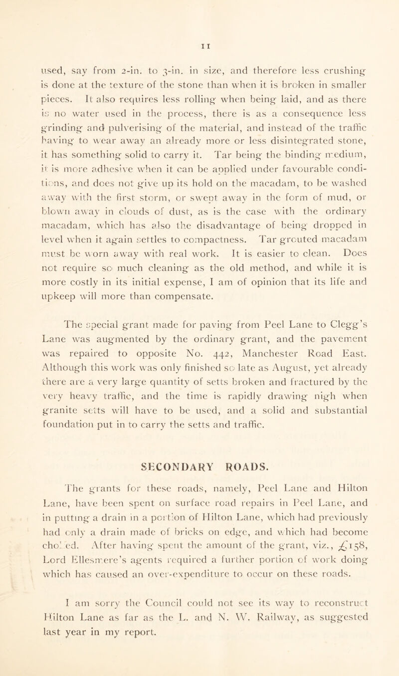used, say from 2-in. to 3-in. in size, and therefore less crushing is done at the texture of the stone than when it is broken in smaller pieces. It also requires less rolling when being laid, and as there is no water used in the process, there is as a consequence less grinding and pulverising of the material, and instead of the traffic having to wear away an already more or less disintegrated stone, it has something solid to carry it. Tar being the binding medium, it is more adhesive when it can be applied under favourable condi¬ tions, and does not give up its hold on the macadam, to be washed away with the first storm, or swept away in the form of mud, or blown away in clouds of dust, as is the case with the ordinary macadam, which has also the disadvantage of being' dropped in level when it again settles to compactness. Tar grouted macadam must be worn away with real work. It is easier to clean. Does not require so much cleaning as the old method, and while it is more costly in its initial expense, I am of opinion that its life and upkeep will more than compensate. The special grant made for paving from Peel Lane to Clegg’s Lane was augmented by the ordinary grant, and the pavement was repaired to opposite No. 442, Manchester Road East. Although this work was only finished sc* late as August, yet already there are a very larg'e quantity of setts broken and fractured by the very heavy traffic, and the time is rapidly drawing nigh when granite setts will have to be used, and a solid and substantial foundation put in to carry the setts and traffic. SECONDARY ROADS. The grants for these roads, namely, Peel Lane and Hilton Lane, have been spent on surface road repairs in Peel Lane, and in putting a drain in a portion of Hilton Lane, which had previously had only a drain made of bricks on edge, and which had become choked. After having spent the amount of the grant, viz., ^158, Lord Ellesmere’s agents required a further portion of work doing which has caused an over-expenditure to occur on these roads. I am sorry the Council coidd not see its way to reconstruct Hilton Lane as far as the L. and N. W. Railway, as suggested last year in my report.