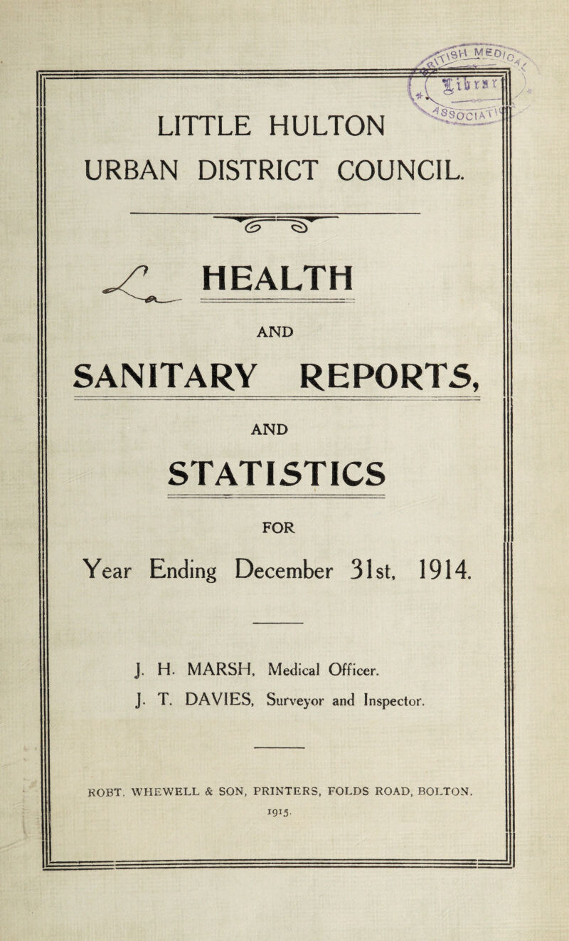 LITTLE HULTON URBAN DISTRICT COUNCIL. <2>~ HEALTH AND SANITARY REPORTS, ) AND STATISTICS FOR Year Ending December 31st, 1914. J. H. MARSH, Medical Officer. J. T. DAVIES, Survey or and Inspector. ROBT. WHEW ELL & SON, PRINTERS, FOLDS ROAD, BOLTON. I9I5-