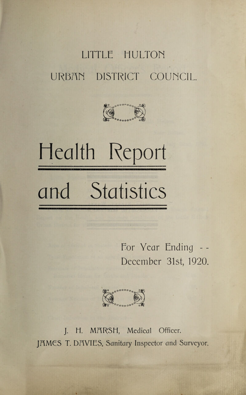 LITTLE HULTON URBF\N DISTRICT COUNCIL. Health Report and Statistics Eor Year Ending - - December 31st, 1920. J. H. MARSH, Medical Officer. JAMES T. DAVIES, Sanitary Inspector and Surveyor.