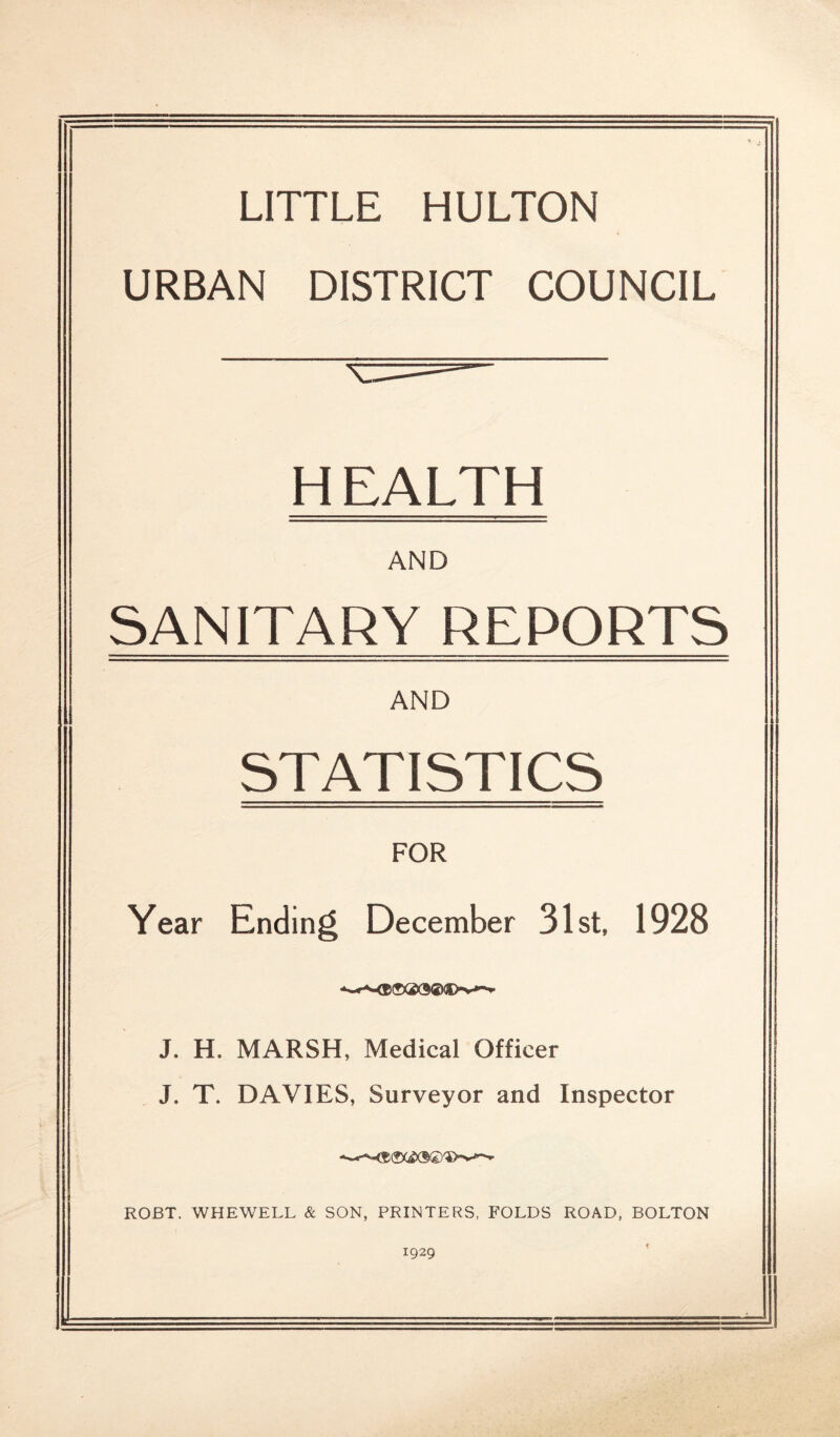 LITTLE HULTON URBAN DISTRICT COUNCIL H EALTH AND SANITARY REPORTS AND STATISTICS FOR Year Ending December 31st, 1928 J. H. MARSH, Medical Officer J. T. DAVIES, Surveyor and Inspector ROBT. WHEWELL & SON, PRINTERS, FOLDS ROAD, BOLTON 1929