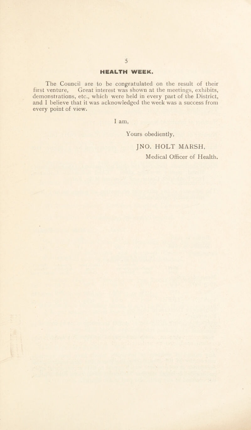 HEALTH WEEK. The Council are to be congratulated on the result of their first venture, Great interest was shown at the meetings, exhibits, demonstrations, etc., which were held in every part of the District, and I believe that it was acknowledged the week was a success from every point of view. 1 am, Yours obediently, JNO. HOLT MARSH, Medical Officer of Health.