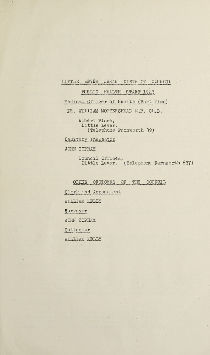 LITTLE LEVER URBAN DISTRICT COUNCIL lKW9B»SW‘«r' £b**r*^Hm&X3t&r‘W-'-CG.*V>ft4G*%SZfm^WaPFn^-gf^W9,k «ir a?g PUBLIC HEALTH STAFF l^ Medical Officer ojf Health (Part Time) DR. WILLIAM MOT TER SEE AD M.B. Ch.B. Albert Place, Little Lever. (Telephone Farnworth 39) Sanitary Inspector JOHN TOPHAM Council Offices, Little Lever. (Telephone Farnworth 637) OTHER OFFICERS OF TIE COUNCIL Clerk and Accountant WILLIAM NELLY Surveyor JOHN' TOPHAM Collector WILLIAM NELLY