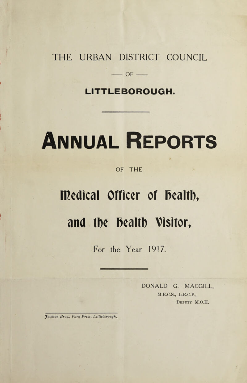 THE URBAN DISTRICT COUNCIL - OF - LITTLEBOROUGH. Annual Reports r OF THE medical Officer of Ikaltl), ana tbe Health Visitor, For the Year 1917. DONALD G. MACGILL, M.R.C.S., L.R.C.P., Deputy M.O.H. Jackson Bros., Park Press, Littleborough.