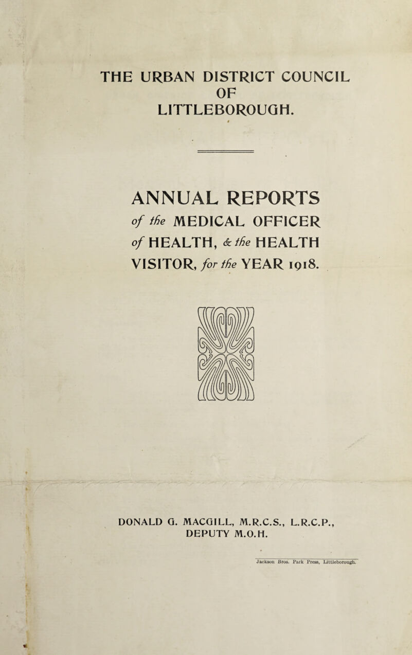 THE URBAN DISTRICT COUNCIL OF LITTLEBOROUQH. ANNUAL REPORTS of ike MEDICAL OFFICER of HEALTH, &tke HEALTH VISITOR, for the YEAR 1918. DONALD Q. MACOILL, M.R.C.S., L.R.C.P., DEPUTY M.O.H. Jackson Bros. Park Press, Littleborough.