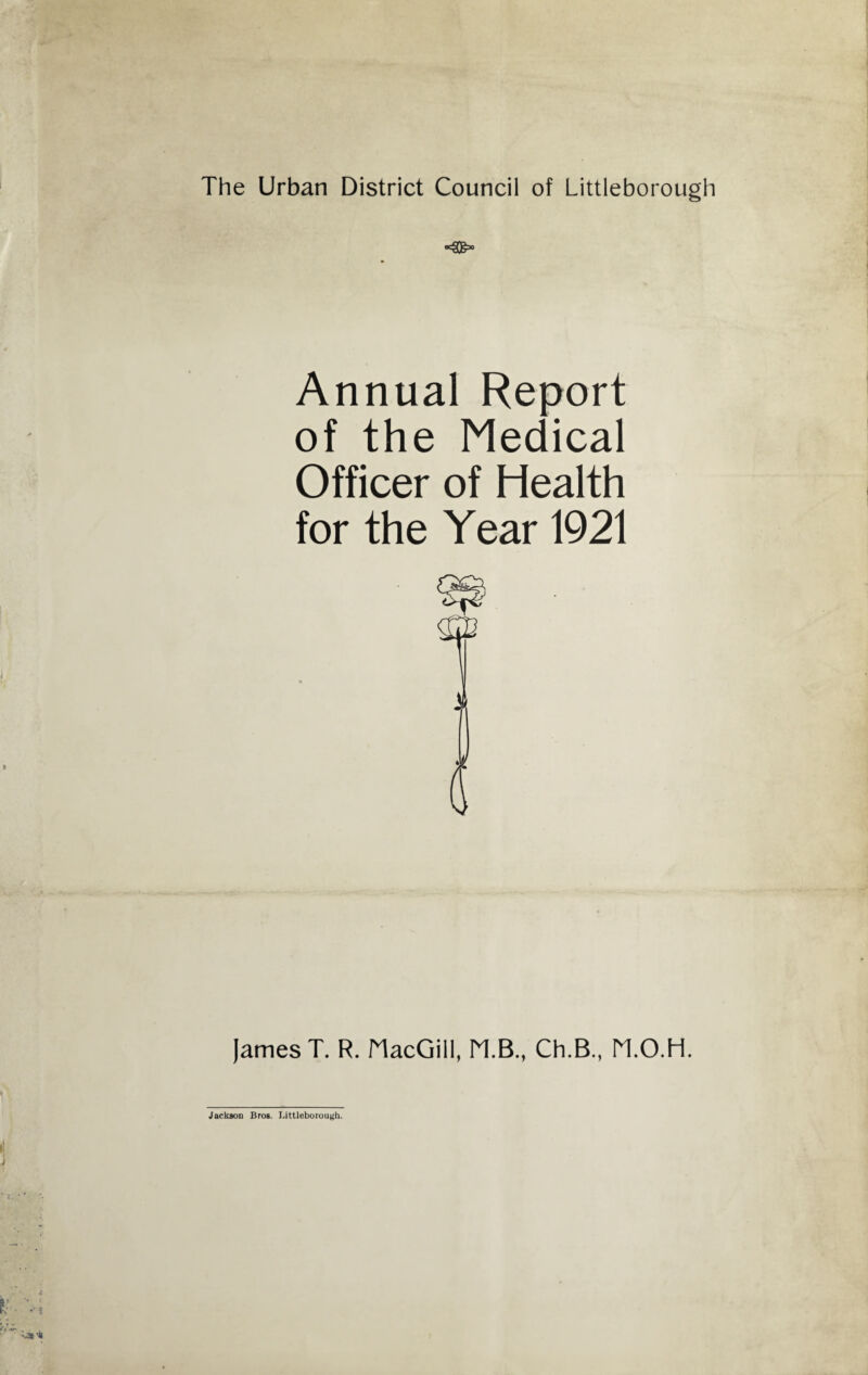 The Urban District Council of Littleborough Annual Report of the Medical Officer of Health for the Year 1921 James T. R. MacGill, M.B., Ch.B., M.O.H. Jackson Bros. Littleborouyh.