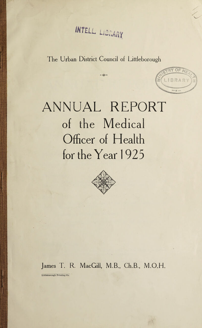 INTEL L‘2nAftX The Urban District Council of Littleborough ANNUAL REPORT of the Medical Officer of Health for the Year 1925 James T. R. MacGill, M.B., Ch.B., M.O.H. Littleborough Printing Co.