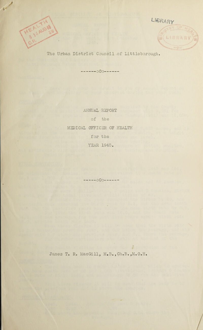 L’ISRARY / V The Urban District Council .of Littleborough. oOo ANNUAL REPORT of the MEDICAL OFFICER OF HEALTH for the YEAR 1945. oOo James T. R. MacGill, M.B.,Ch.B.,M.O.H