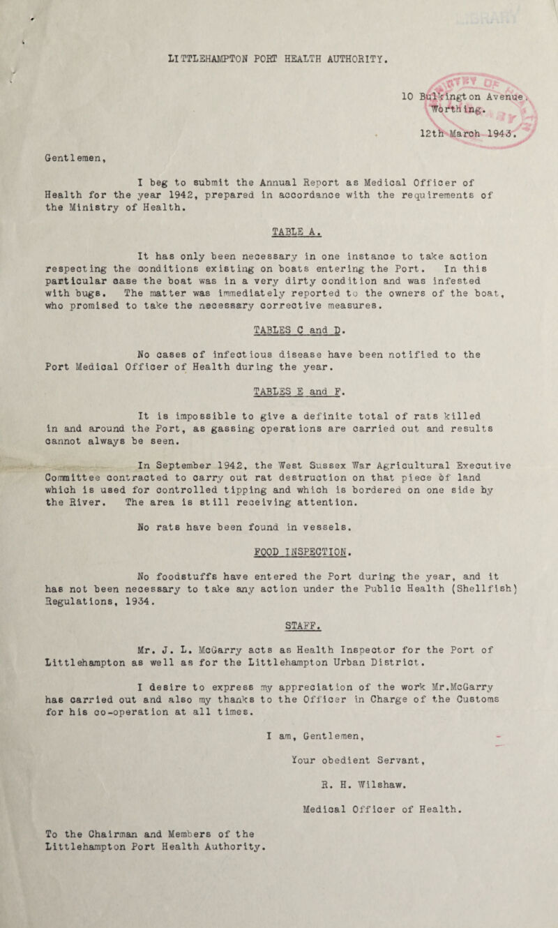 LITTLEHAMPTON POET HEALTH AUTHORITY. Gentlemen, Worthing. 12th March 1943. I beg to submit the Annual Report as Medical Officer of Health for the year 1942, prepared in accordance with the requirements of the Ministry of Health. TABLE A. It has only been necessary in one instance to take action respecting the conditions existing on boats entering the Port. In this particular case the boat was in a very dirty condition and was infested with bugs. The matter was immediately reported to the owners of the boat, who promised to take the necessary corrective measures. TABLES C and D. No cases of infectious disease have been notified to the Port Medical Officer of Health during the year. TABLES E and F. It is impossible to give a definite total of rats killed in and around the Port, as gassing operations are carried out and results cannot always be seen. In September 1942, the West Sussex War Agricultural Executive Committee contracted to carry out rat destruction on that piece of' land which is used for controlled tipping and which is bordered on one side by the River. The area is still receiving attention. No rats have been found in vessels. FOOD INSPECTION. No foodstuffs have entered the Port during the year, and it has not been necessary to take any action under the Public Health (Shellfish) Regulations, 1934. STAFF. Mr. J. L. McGarry acts as Health Inspector for the Port of Littlehampton as well as for the Littlehampton Urban District. I desire to express my appreciation of the work Mr.McGarry has carried out and also my thanks to the Officer in Charge of the Customs for his co-operation at all times. I am. Gentlemen, Your obedient Servant, R. H. Wilshaw. Medical Officer of Health. To the Chairman and Members of the Littlehampton Port Health Authority.