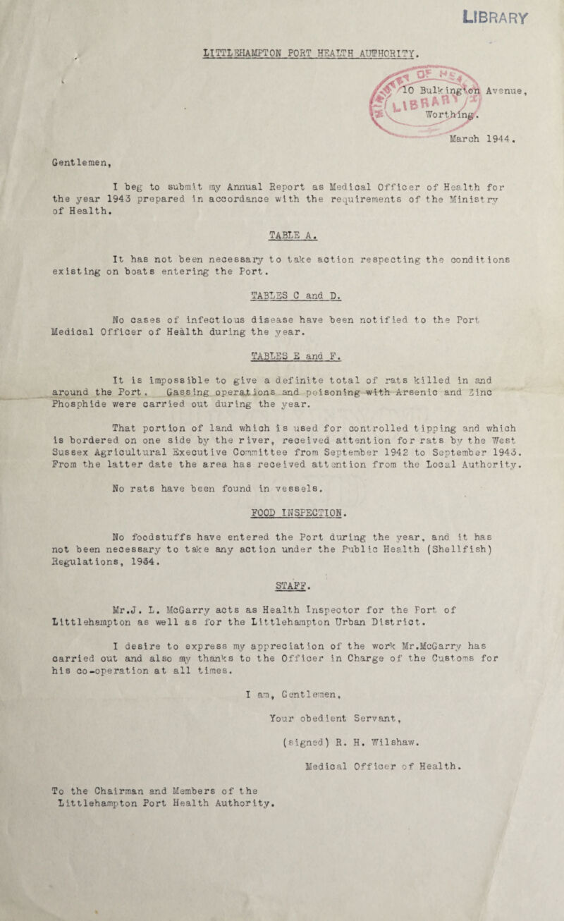 Library LimSHAMPTON PORT HEALTH AUTHORITY. Gentlemen, I beg to submit my Annual Report as Medical Officer of Health for the year 1943 prepared in accordance with the requirements of the Ministry of Health. TABLE A. It has not been necessary to take action respecting the conditions existing on boats entering the Port. TABLES C and D. No cases of infectious disease have been notified t.o the Port Medical Officer of Health during the year. TABLES E and F. It is impossible to give a definite total of rats killed in and around the Port. Gassing operations and poisoning with Arsenic and Zinc Phosphide were carried out during the year. That portion of land which is used for controlled tipping and which is bordered on one side by the river, received attention for rats by the West Sussex Agricultural Executive Committee from September 1942 to September 1943. Prom the latter date the area has received attention from the Local Authority. No rats have been found in vessels. FOOD INSPECTION. No foodstuffs have entered the Port during the year, and it has not been necessary to take any action under the Public Health (Shellfish) Regulations, 1934. STAFF. Mr.J. L. McGarry acts as Health Inspector for the Fort of Littlehampton as well as for the Iittlehampton Urban District. I desire to express my appreciation of the work Mr.McGarry has carried out and also my thanks to the Officer in Charge of the Customs for his co-operation at all times. I am. Gentlemen, Your obedient Servant, (signed) R. H. Wilshaw. To the Chairman and Members of the Littlehampton Port Health Authority Medical Officer of Health.