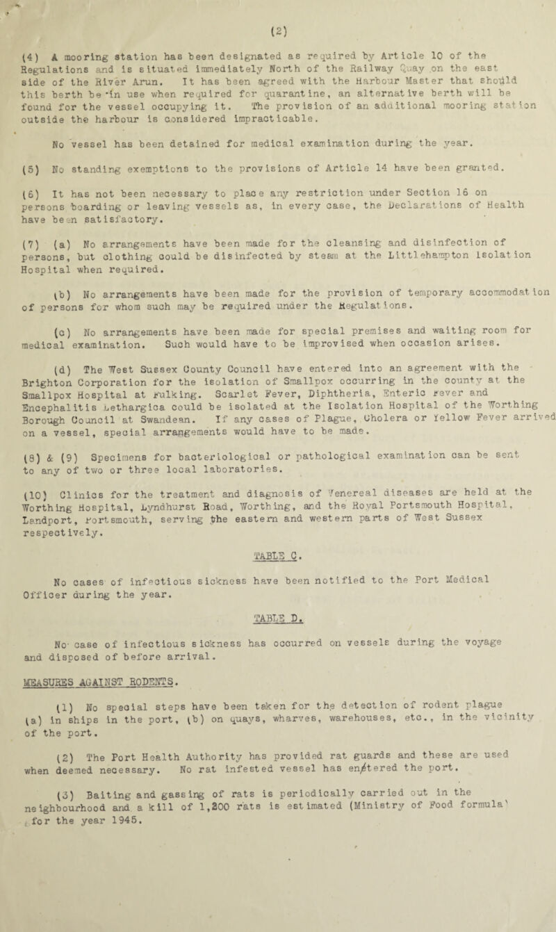 (4) A mooring station has been designated as required by Article 10 of the Regulations and is situated immediately North of the Railway Quay .on the east side of the River Arun. It has been agreed with the Harbour Master that should this berth be'in use when required for quarantine, an alternative berth will be found for the vessel occupying it. The provision of an additional mooring station outside the harbour is considered impracticable. No vessel has been detained for medical examination during the year. (5) No standing exemptions to the provisions of Article 14 have been granted. (6) It has not been necessary to place any restriction under Section 16 on persons boarding or leaving vessels as, in every case, the Declarations of Health have been satisfactory. (7) (a) No arrangements have been made for the cleansing and disinfection of persons, but clothing could be disinfected by steam at the Littl eh amp ton isolation Hospital when required. lb) No arrangements have been made for the provision of temporary accommodation of persons for whom such may be required under the Regulations. (c) No arrangements have been made for special premises and waiting room for medical examination. Such would have to be improvised when occasion arises. (d) The West Sussex County Council have entered into an agreement with the Brighton Corporation for the isolation of Smallpox occurring in the county at the Smallpox Hospital at .bulking. Scarlet Fever, Diphtheria, Enteric bever and Encephalitis uethargica could be isolated at the Isolation Hospital of the Worthing Borough Council at Swandean. If any cases of Plague, Cholera or fellow Fever arrived on a vessel, special arrangements would have to be made. (8) & (9) Specimens for bacteriological or pathological examination can be sent, to any of two or three local laboratories. (10) Clinics for the treatment and diagnosis of Venereal diseases are held at the Worthing Hospital, Lyndhurst Road, Worthing, and the Royal Portsmouth Hospital, Landport, Portsmouth, serving .the eastern and western parts of West Sussex respectively. TABLE C. No cases of infectious sickness have been notified to the Port Medical Officer during the year. TABLE D. No- case of infectious sickness has occurred on vessels during the voyage and disposed of before arrival. MEASURES AGAINST RODENTS. * (1) No special steps have been taken for the detection of rodent plague (a) in ships in the port, (b) on quays, wharves, warehouses, etc., in the vicinity of the port. (2) The Port Health Authority has provided rat guards and these are used when deemed necessary. No rat infested vessel has en^tered the port. (d) Baiting and gassing of rats is periodically carried out in the neighbourhood and a kill of 1,200 rats is estimated (Ministry of Food formula' , for the year 1945.