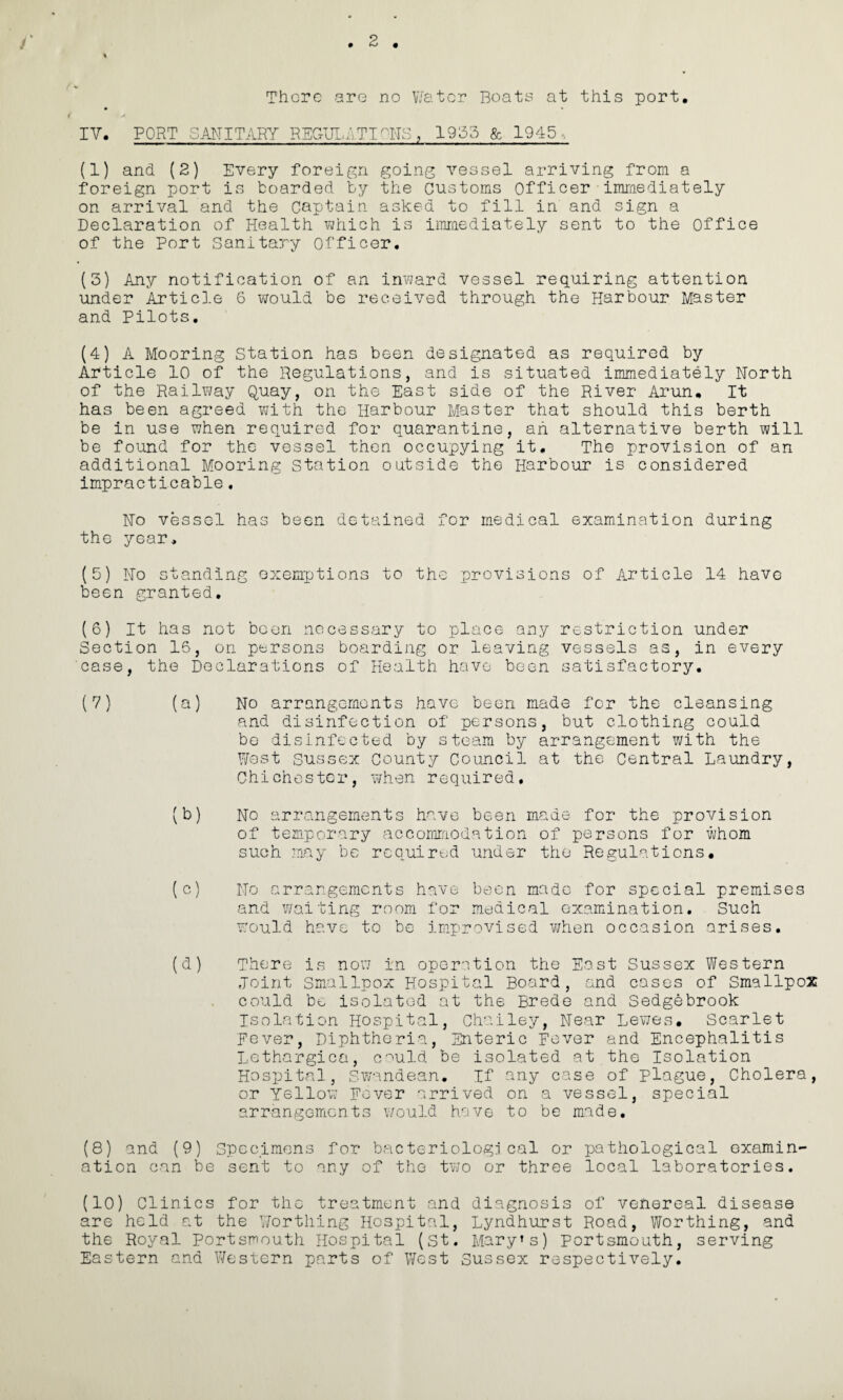 2 There are no Water Boats at this port. IV. PORT SANITARY REGULATIONS, 1955 & 1945, (1) and (2) Every foreign going vessel arriving from a foreign port is boarded by the Customs Officer immediately on arrival and the Captain asked to fill in and sign a Declaration of Health which is immediately sent to the Office of the Port Sanitary Officer. (5) Any notification of an inward vessel requiring attention under Article S would be received through the Harbour Master and Pilots. (4) A Mooring Station has been designated as required by Article 10 of the Regulations, and is situated immediately North of the Railway Quay, on the East side of the River Arun. It has been agreed with the Harbour Master that should this berth be in use when required for quarantine, ah alternative berth will be found for the vessel then occupying it. The provision of an additional Mooring station outside the Harbour is considered impracticable. No vessel has been detained for medical examination during the year, (5) No standing exemptions to the provisions of Article 14 have been granted. (6) It has not been necessary to place any restriction under Section 15, on persons boarding or leaving vessels as, in every case, the Declarations of Health have been satisfactory. (7) (a) No arrangements have been made for the cleansing and disinfection of persons, but clothing could be disinfected by steam by arrangement with the West Sussex County Council at the Central Laundry, Chichester, when required, (b) No arrangements have been made for the provision of temporary accommodation of persons for whom such may bo required under the Regulations. (c) No arrangements have been made for special premises and waiting room for medical examination. Such would have to be improvised when occasion arises. (d) There is now in operation the East Sussex Western Joint Smallpox Hospital Board, and cases of Smallpox could be isolated at the Brede and Sedgebrook Isolation Hospital, Chailey, Near Lewes. Scarlet Fever, Diphtheria, Enteric Fever and Encephalitis Lethargica, c'^uld be isolated at the Isolation Hospital, Swandean. If any case of plague, Cholera, or Yellow Fever arrived on a vessel, special arrangements would have to be made. (8) and (9) Specimens for bacteriological or pathological examin¬ ation can be sent to any of the two or three local laboratories. (10) Clinics for the treatment and diagnosis of venereal disease are held at the Worthing Hospital, Lyndhurst Road, Worthing, and the Royal Portsmouth Hospital (St. Mary’s) Portsmouth, serving Eastern and 1/Ve stern parts of West Sussex respectively.