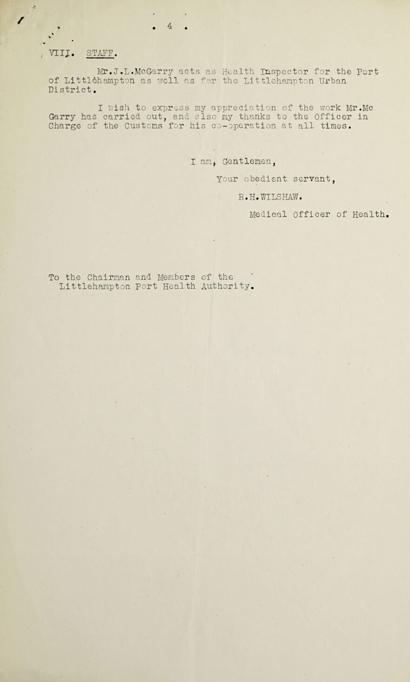 , VIIJ. STAFF, Mr. J.L. Me Garry acts as Health Inspector for the Port of Littlehampton as well as for the Littlehanpton Urban District. I wish to express my appreciation of the work Mr,Me Garry has carried out, and also my thanks to the Officer in Charge of the Customs for his co-operation at all times. I am, Gentlemen, Your obedient servant, R.H.WILSHAW. Medical Officer of Health To the Chairman and Members of the Littlehampton Port Health Authority.