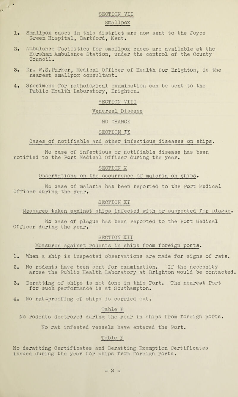SECTION YII Smallpox 1, Smallpox cases in this district are now sent to the Joyce Green Hospital, Dartford, Kent, 2# Ambulance facilities for smallpox cases are available at the Horsham Ambulance Station, under the control of the County Council, 3, Dr. W.S.Parker, Medical Officer of Health for Brighton, is the nearest smallpox consultant. 4, Specimens for pathological examination can be sent to the Public Health Laboratory, Brighton. SECTION VIII Venereal Disease NO CHANGE SECTION XT Cases of notifiable and other infectious diseases on ships. No case of infectious or notifiable disease has been notified to the Port Medical Officer during the year. SECTION X Observations on the occurrence of malaria on ships. No case of malaria has been reported to the Port Medical Officer during the year. SECTION XI Measures taken against ships infected with or suspected for plague. No case of plague has been reported to the Port Medical Officer during the year. SECTION XII Measures against rodents in ships from foreign ports. 1* When a ship is inspected observations are made for signs of rats. 2. No rodents have been sent for examination. If the necessity arose the Public Health Laboratory at Brighton would be contacted. 3. Deratting of ships is not done in this Port. The nearest Port for such performance is at Southampton. 4. No rat-proofing of ships is carried out. Table E No rodents destroyed during the year in ships from foreign ports. No rat infested vessels have entered the Port. Table F No deratting Certificates and Deratting Exemption Certificates issued during the year for ships from foreign Ports. 2