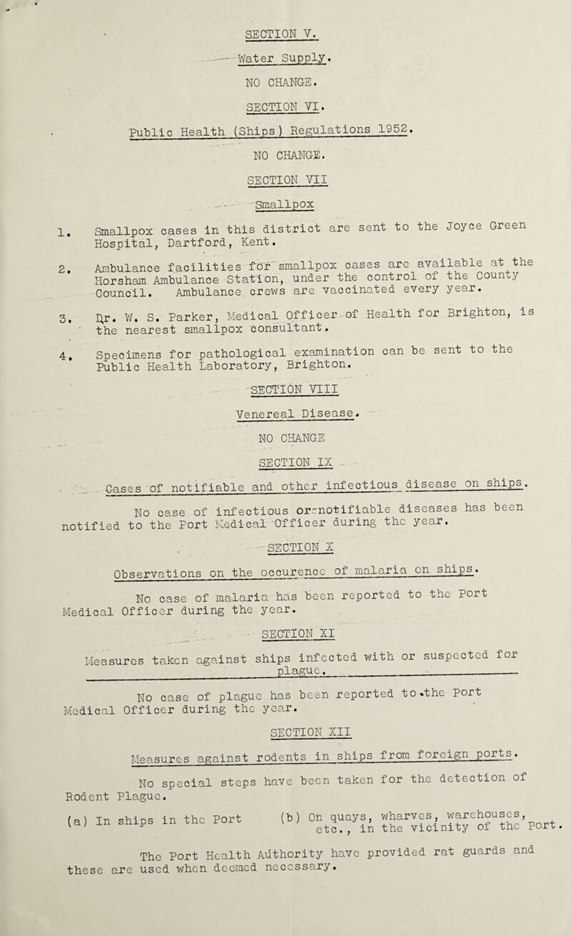 SECTION V. ... --—.Water Supply* NO CHANGE. SECTION VI. Public Health (Ships) Regulations 1952. NO CHANGE. SECTION VII — 'Smallpox 1. Smallpox cases in this district are sent to the Joyce Green Hospital, Dartford, Kent. 2. Ambulance facilities-for'smallpox cases are available at the Horsham Ambulance Station, under the control of the County Council. Ambulance, crews are vaccinated every year. 3, I}r. W. S. Parker, Medical Officer-of Health for Brighton, is • the nearest smallpox consultant. 4, Specimens for pathological examination can be sent to the Public Health Laboratory, Brighton. -SECTION VIII Venereal Disease. NO CHANGE SECTION IX . Cases of notifiable and other infectious disease on ships. No case of infectious orenotifiable diseases has been notified to the Port Medical Officer during the year. .SECTION X 0bservations on the occurence of malaria on ships_. No case of malaria has been reported to the Port Medical Officer during the year. SECTION XI Measures taken against ships infected with or suspected for plague, No case of plague has been reported to.the port Medical Officer during the year. SECTION XII Measures against No special steps Rodent Plague. (a) In ships in the Port rodents in ships from foreign ports. have been taken for the detection of (b) Oh quays, wharves, warehouses, etc., in the vicinity of the port. The Port Health Authority have provided rat guards and these are used when deemed necessary.