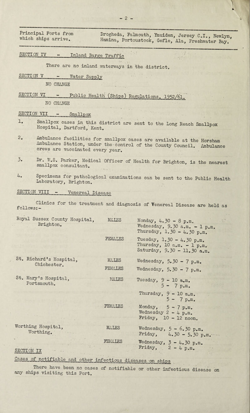 Principal Ports from which ships arrive. Drogheda, Falmouth, Ymuiden, Jersey C.I., Newlyn, Hamina, Portoustock, Gefle, Ala, Freshwater Bay, SECTION IV There are no inland waterways in the district. SECTION V Water Supply NO CHANGE SECTION VI Public Health (Ships) NO CHANGE SECTION VII - Smallpox 1. Smallpox cases in this district are sent to the Long Reach Smallpox Hospital, Dartford, Kent. 2. Ambulance facilities for smallpox cases are available at the Horsham Ambulance Station, under the-bontrol of the County Council. Ambulance crews are vaccinated every year. 3. Dr W.S. Parker, Medical Officer of Health for Brighton, is the nearest smallpox consultant. '+. Specimens for pathological examinations can be sent to the Public Health Laboratory, Brighton. SECTION VIII - Venereal Disease Clinics for the treatment and diagnosis of Venereal Disease are held as follows:- Royal Sussex County Hospital, MALES Brighton. Monday, A.30 - 8p.m. Wednesday, 9.30 a.m. - 1 p.m. Thursday, 1.30 - 4.30 p.m. FEMALES Tuesday, 1.30 - 4.30 p.m. Thursday, 10 a.m. - 1 p.m.- Saturday, 9.30 - 11.30 a.m. St. Richard's Hospital, Chichester. St. Mary's Hospital, Portsmouth. MALES Wednesday, 3.30 - 7 p.m. FEMALES Wednesday, 5.30 - 7 p.m. MALES Tuesday, 9-10 a.m. 5 - 7 p.m. Thursday, 9 - 10 a.m. 5-7 p.m. FEMALES Monday, 5-7 p.m. Wednesday 2-4 p.m. Friday, 10 - 12 noon. Worthing Hospital, Worthing. SECTION IX MALES Wednesday, 5-6.30 p.m. Friday, 4.30 - 5.30 p.m,--- FEMALES Wednesday, 3 - 4.30 p.m. Friday, 2 - 4 p.m. There have been no cases of notifiable or other infectious disease on any ships visiting this Port.